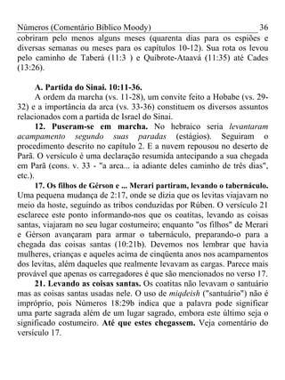 Números (Comentário Bíblico Moody) 36
cobriram pelo menos alguns meses (quarenta dias para os espiões e
diversas semanas ou meses para os capítulos 10-12). Sua rota os levou
pelo caminho de Taberá (11:3 ) e Quibrote-Ataavá (11:35) até Cades
(13:26).
A. Partida do Sinai. 10:11-36.
A ordem da marcha (vs. 11-28), um convite feito a Hobabe (vs. 29-
32) e a importância da arca (vs. 33-36) constituem os diversos assuntos
relacionados com a partida de Israel do Sinai.
12. Puseram-se em marcha. No hebraico seria levantaram
acampamento segundo suas paradas (estágios). Seguiram o
procedimento descrito no capítulo 2. E a nuvem repousou no deserto de
Parã. O versículo é uma declaração resumida antecipando a sua chegada
em Parã (cons. v. 33 - "a arca... ia adiante deles caminho de três dias",
etc.).
17. Os filhos de Gérson e ... Merari partiram, levando o tabernáculo.
Uma pequena mudança de 2:17, onde se dizia que os levitas viajavam no
meio da hoste, seguindo as tribos conduzidas por Rúben. O versículo 21
esclarece este ponto informando-nos que os coatitas, levando as coisas
santas, viajaram no seu lugar costumeiro; enquanto "os filhos" de Merari
e Gérson avançaram para armar o tabernáculo, preparando-o para a
chegada das coisas santas (10:21b). Devemos nos lembrar que havia
mulheres, crianças e aqueles acima de cinqüenta anos nos acampamentos
dos levitas, além daqueles que realmente levavam as cargas. Parece mais
provável que apenas os carregadores é que são mencionados no verso 17.
21. Levando as coisas santas. Os coatitas não levavam o santuário
mas as coisas santas usadas nele. O uso de miqdeish ("santuário") não é
impróprio, pois Números 18:29b indica que a palavra pode significar
uma parte sagrada além de um lugar sagrado, embora este último seja o
significado costumeiro. Até que estes chegassem. Veja comentário do
versículo 17.
 