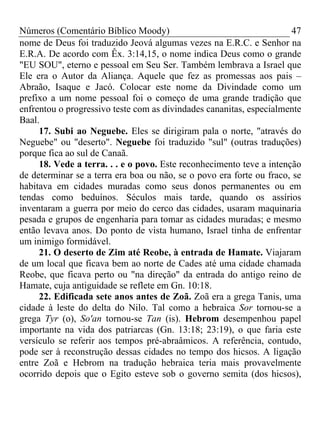 Números (Comentário Bíblico Moody) 47
nome de Deus foi traduzido Jeová algumas vezes na E.R.C. e Senhor na
E.R.A. De acordo com Êx. 3:14,15, o nome indica Deus como o grande
"EU SOU", eterno e pessoal em Seu Ser. Também lembrava a Israel que
Ele era o Autor da Aliança. Aquele que fez as promessas aos pais –
Abraão, Isaque e Jacó. Colocar este nome da Divindade como um
prefixo a um nome pessoal foi o começo de uma grande tradição que
enfrentou o progressivo teste com as divindades cananitas, especialmente
Baal.
17. Subi ao Neguebe. Eles se dirigiram pala o norte, "através do
Neguebe" ou "deserto". Neguebe foi traduzido "sul" (outras traduções)
porque fica ao sul de Canaã.
18. Vede a terra. . . e o povo. Este reconhecimento teve a intenção
de determinar se a terra era boa ou não, se o povo era forte ou fraco, se
habitava em cidades muradas como seus donos permanentes ou em
tendas como beduínos. Séculos mais tarde, quando os assírios
inventaram a guerra por meio do cerco das cidades, usaram maquinaria
pesada e grupos de engenharia para tomar as cidades muradas; e mesmo
então levava anos. Do ponto de vista humano, Israel tinha de enfrentar
um inimigo formidável.
21. O deserto de Zim até Reobe, à entrada de Hamate. Viajaram
de um local que ficava bem ao norte de Cades até uma cidade chamada
Reobe, que ficava perto ou "na direção" da entrada do antigo reino de
Hamate, cuja antiguidade se reflete em Gn. 10:18.
22. Edificada sete anos antes de Zoã. Zoã era a grega Tanis, uma
cidade à leste do delta do Nilo. Tal como a hebraica Sor tornou-se a
grega Tyr (o), So'an tornou-se Tan (is). Hebrom desempenhou papel
importante na vida dos patriarcas (Gn. 13:18; 23:19), o que faria este
versículo se referir aos tempos pré-abraâmicos. A referência, contudo,
pode ser à reconstrução dessas cidades no tempo dos hicsos. A ligação
entre Zoã e Hebrom na tradução hebraica teria mais provavelmente
ocorrido depois que o Egito esteve sob o governo semita (dos hicsos),
 