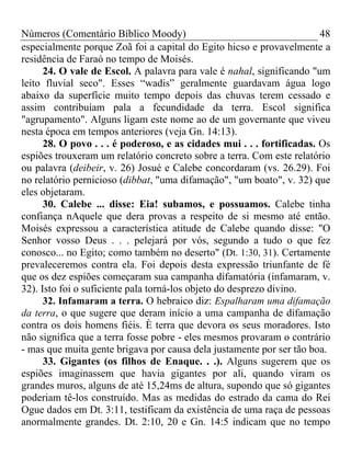 Números (Comentário Bíblico Moody) 48
especialmente porque Zoã foi a capital do Egito hicso e provavelmente a
residência de Faraó no tempo de Moisés.
24. O vale de Escol. A palavra para vale é nahal, significando "um
leito fluvial seco". Esses “wadis” geralmente guardavam água logo
abaixo da superfície muito tempo depois das chuvas terem cessado e
assim contribuíam pala a fecundidade da terra. Escol significa
"agrupamento". Alguns ligam este nome ao de um governante que viveu
nesta época em tempos anteriores (veja Gn. 14:13).
28. O povo . . . é poderoso, e as cidades mui . . . fortificadas. Os
espiões trouxeram um relatório concreto sobre a terra. Com este relatório
ou palavra (deibeir, v. 26) Josué e Calebe concordaram (vs. 26.29). Foi
no relatório pernicioso (dibbat, "uma difamação", "um boato", v. 32) que
eles objetaram.
30. Calebe ... disse: Eia! subamos, e possuamos. Calebe tinha
confiança nAquele que dera provas a respeito de si mesmo até então.
Moisés expressou a característica atitude de Calebe quando disse: "O
Senhor vosso Deus . . . pelejará por vós, segundo a tudo o que fez
conosco... no Egito; como também no deserto" (Dt. 1:30, 31). Certamente
prevaleceremos contra ela. Foi depois desta expressão triunfante de fé
que os dez espiões começaram sua campanha difamatória (infamaram, v.
32). Isto foi o suficiente pala torná-los objeto do desprezo divino.
32. Infamaram a terra. O hebraico diz: Espalharam uma difamação
da terra, o que sugere que deram início a uma campanha de difamação
contra os dois homens fiéis. È terra que devora os seus moradores. Isto
não significa que a terra fosse pobre - eles mesmos provaram o contrário
- mas que muita gente brigava por causa dela justamente por ser tão boa.
33. Gigantes (os filhos de Enaque. . .). Alguns sugerem que os
espiões imaginassem que havia gigantes por ali, quando viram os
grandes muros, alguns de até 15,24ms de altura, supondo que só gigantes
poderiam tê-los construído. Mas as medidas do estrado da cama do Rei
Ogue dados em Dt. 3:11, testificam da existência de uma raça de pessoas
anormalmente grandes. Dt. 2:10, 20 e Gn. 14:5 indicam que no tempo
 