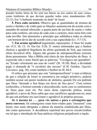 Números (Comentário Bíblico Moody) 54
prender borlas feitas de fio azul nas barras ou nos cantos de suas vestes,
como lembretes de que deviam guardar todos estes mandamentos (Dt.
22:12). Era "o barbante amarrado no dedo" de Israel.
5. Para cada carneiro. Observe que as quantidades de mistura de
azeite e farinha e de vinho para as libações aumentavam de acordo com o
tamanho do animal oferecido: a quarta parte de um him de azeite e vinho
para cada cordeiro, um terço de cada com o carneiro, mais meio him com
cada novilho. Isto demonstra o princípio que sublinhava todas as ofertas
– um homem devia dar de acordo com a sua capacidade (Lv. 5:7-13).
7. Em aroma agradável (aquietante, repousante). A frase foi usada
em 15:3, 10, 13, 14. Em Gn. 8:20, 21 somos informados que o Senhor
cheirou a agradável fragrância da oferta queimada de Noé, que exerceu
efeito favorável nEle. Alguns não gostam do antropomorfismo extremo
deste pensamento. Mas a Bíblia está cheia de tais descrições de Deus. A
expressão não é mais literal que as palavras: "Cavalgava um querubim",
ou "levado velozmente nas asas do vento" (Sl. 18:10). Baal, a divindade
pagã, é chamada de "o cavaleiro das nuvens" (C.H. Gordon, Ugaritic
Literature. pág. 30), como também o Senhor no Sl. 68:4.
O crítico que presume que este "antropomorfismo" é uma evidência
de que a religião de Israel se encontrava em estágio primitivo, poderia
também acusar um pastor moderno de idolatria, quando Ele ora pedindo
que Deus "desnude o Seu braço em favor do Seu povo". Com termos
conhecidos, o homem entende o desconhecido, neste caso os sentimentos
de Deus para com ele. Por meio desta expressão prática, aroma
agradável, o povo de Deus sabia que seus sacrifícios agradavam-no, mais
do que um perfume era suavizante e agradável às próprias pessoas.
16 A mesma lei . . . para vós outros e para o estrangeiro que
mora convosco. Os estrangeiros eram bem-vindos para "morarem" com
Israel, mas eram obrigados a adorar da maneira estabelecida por Deus,
não como quisessem. A decadência espiritual dos povos circunvizinhos
era tal que a introdução de Suas práticas religiosas prejudicaria a nação.
 