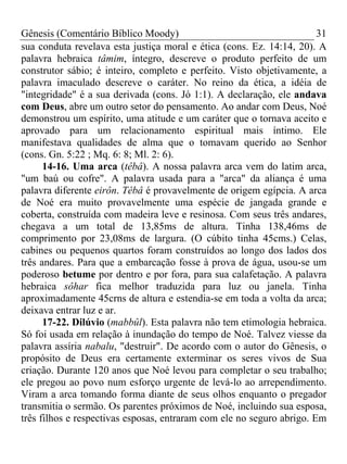 Gênesis (Comentário Bíblico Moody) 31
sua conduta revelava esta justiça moral e ética (cons. Ez. 14:14, 20). A
palavra hebraica tâmim, íntegro, descreve o produto perfeito de um
construtor sábio; é inteiro, completo e perfeito. Visto objetivamente, a
palavra imaculado descreve o caráter. No reino da ética, a idéia de
"integridade" é a sua derivada (cons. Jó 1:1). A declaração, ele andava
com Deus, abre um outro setor do pensamento. Ao andar com Deus, Noé
demonstrou um espírito, uma atitude e um caráter que o tornava aceito e
aprovado para um relacionamento espiritual mais íntimo. Ele
manifestava qualidades de alma que o tomavam querido ao Senhor
(cons. Gn. 5:22 ; Mq. 6: 8; Ml. 2: 6).
14-16. Uma arca (têbâ). A nossa palavra arca vem do latim arca,
"um baú ou cofre". A palavra usada para a "arca" da aliança é uma
palavra diferente eirôn. Têbâ é provavelmente de origem egípcia. A arca
de Noé era muito provavelmente uma espécie de jangada grande e
coberta, construída com madeira leve e resinosa. Com seus três andares,
chegava a um total de 13,85ms de altura. Tinha 138,46ms de
comprimento por 23,08ms de largura. (O cúbito tinha 45cms.) Celas,
cabines ou pequenos quartos foram construídos ao longo dos lados dos
três andares. Para que a embarcação fosse à prova de água, usou-se um
poderoso betume por dentro e por fora, para sua calafetação. A palavra
hebraica sôhar fica melhor traduzida para luz ou janela. Tinha
aproximadamente 45crns de altura e estendia-se em toda a volta da arca;
deixava entrar luz e ar.
17-22. Dilúvio (mabbûl). Esta palavra não tem etimologia hebraica.
Só foi usada em relação à inundação do tempo de Noé. Talvez viesse da
palavra assíria nabalu, "destruir". De acordo com o autor do Gênesis, o
propósito de Deus era certamente exterminar os seres vivos de Sua
criação. Durante 120 anos que Noé levou para completar o seu trabalho;
ele pregou ao povo num esforço urgente de levá-lo ao arrependimento.
Viram a arca tomando forma diante de seus olhos enquanto o pregador
transmitia o sermão. Os parentes próximos de Noé, incluindo sua esposa,
três filhos e respectivas esposas, entraram com ele no seguro abrigo. Em
 