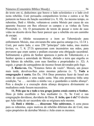 Números (Comentário Bíblico Moody) 56
do texto em si, deduzimos que houve o lado eclesiástico e o lado civil
nesta rebelião. Coré persuadiu companheiros levitas e outros a se lhe
juntarem na busca da função sacerdotal (vs. 9, 10). Ao mesmo tempo, os
rubenitas, Datã e Abirão, voltaram-se contra Moisés por causa de seu
aparente fracasso em lhes oferecer os campos e as vinhas da Terra
Prometida (v. 14). O pensamento de terem de passar o resto de suas
vidas no deserto devia lhes fazer parecer que a rebelião era um caminho
de escape.
Datã e Abirão recusaram-se a irem ao Tabernáculo para
enfrentarem Moisés, mas enviaram-lhe uma queixa amarga (vs, 12-14 ).
Coré, por outro lado, e seus 250 "príncipes" (não todos, mas muitos
levitas; vs. 7, 8; 27:3) apareceram com incensários nas mãos, para
provarem que eram santos e podiam executar esta obrigação sacerdotal.
Subitamente a glória do Senhor apareceu à porta do Tabernáculo; e o
Senhor apoiou a autoridade de Moisés, abrindo a terra que engoliu os
três lideres da rebelião, com suas famílias e propriedades (v. 32). A
seguir, o grupo de carregadores de incenso foram devorados pelo fogo.
3. Basta-vos. Ou, "Estamos fartos de vocês". Moisés, um pouco
mais tarde, devolveu-lhes estas mesmas palavras (v. 7). Toda a
congregação é santa. Em Êx. 19:6 Deus prometeu fazer de Israel um
reino de sacerdotes e uma nação santa. Mas esta promessa tinha uma
condição, "se . . . ouvirdes a minha voz, e guardardes a rainha aliança".
Pois a doação e a execução desta aliança designava divinamente os
mediadores onde fossem necessários.
11. Pelo que tu e todo o teu grupo juntos estais contra o Senhor.
Deus já tinha escolhido o Seu mediador (v. 5). Se Coré e sua
congregação duvidasse, duvidaria de Deus. E Arão, que é ele? O direito
que Arão tinha de ser sacerdote não se originara nele mesmo.
12. Datã e Abirão . . . disseram: Não subiremos. A cena passa
para os rubenitas, cujos motivos de rebelião diferiam dos de Coré, mas
cujos propósitos de derrubar Moisés e Arão eram os mesmos.
 