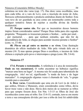 Números (Comentário Bíblico Moody) 59
culminou no teste das varas (cap. 17). Das doze varas escolhidas, uma
para cada tribo, só a vara de Levi, com a inscrição do nome de Arão,
floresceu sobrenaturalmente e produziu amêndoas diante do Senhor. Esta
vara teve de ser guardada na arca como um testemunho contra toda e
qualquer tentativa futura de rejeitar a escolha divina da família
mediatorial.
37. Porque santos são. Por que os incensários desses homens
ímpios foram considerados santos? Porque Deus tinha para eles sagrado
propósito. "Porquanto os trouxeram perante o Senhor.. . serão por sinal. .
. por memorial. . . para que nenhum estranho, que não for da
descendência de Arão, se chegue para acender incenso perante o Senhor"
(cons. vs. 37-40).
48. Pôs-se em pé entre os mortos e os vivos. Uma ilustração
dramática do ofício mediador de Arão. Não pela virtude dele em si
mesmo (16: 5) mas apenas porque Deus o escolhera, o incenso de Arão
efetuou a expiação pelo povo e interrompeu a praga (cons. Hb. 5:4-6).
Números 17
17:4. Perante o testemunho. A referência é à arca do testemunho.
Onde eu vos encontrarei. O verbo encontrar no hebraico significa
"marcar uma hora ou lugar". A mesma raiz foi usada para tabernáculo da
congregação, ‘ohel mo’ed, significando "a tenda da hora e do lugar
marcados". A congregação algumas vezes é chamada de ‘eda, "o grupo
reunido para o encontro".
6. Doze varas. Considerando que uma era de Levi (a de Arão) e
que ambos, Efraim e Manassés, eram considerados como tribos, devia
haver treze varas e não doze. Havia dois meios de se numerar as tribos
para que sempre fossem doze. Em Nm. 1:5-15 os filhos de José são
reconhecidos como uma só tribo. Em 13:4-15, contudo, tem-se em mente
a terra e sua conseqüente divisão; por isso a tribo de José foi subdividida
 