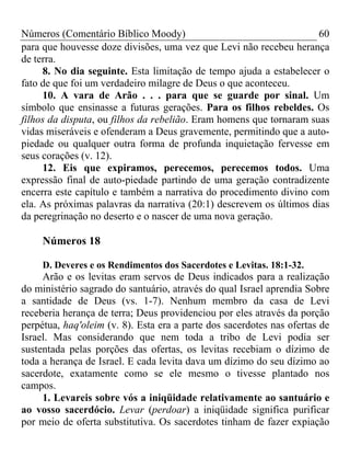 Números (Comentário Bíblico Moody) 60
para que houvesse doze divisões, uma vez que Levi não recebeu herança
de terra.
8. No dia seguinte. Esta limitação de tempo ajuda a estabelecer o
fato de que foi um verdadeiro milagre de Deus o que aconteceu.
10. A vara de Arão . . . para que se guarde por sinal. Um
símbolo que ensinasse a futuras gerações. Para os filhos rebeldes. Os
filhos da disputa, ou filhos da rebelião. Eram homens que tornaram suas
vidas miseráveis e ofenderam a Deus gravemente, permitindo que a auto-
piedade ou qualquer outra forma de profunda inquietação fervesse em
seus corações (v. 12).
12. Eis que expiramos, perecemos, perecemos todos. Uma
expressão final de auto-piedade partindo de uma geração contradizente
encerra este capítulo e também a narrativa do procedimento divino com
ela. As próximas palavras da narrativa (20:1) descrevem os últimos dias
da peregrinação no deserto e o nascer de uma nova geração.
Números 18
D. Deveres e os Rendimentos dos Sacerdotes e Levitas. 18:1-32.
Arão e os levitas eram servos de Deus indicados para a realização
do ministério sagrado do santuário, através do qual Israel aprendia Sobre
a santidade de Deus (vs. 1-7). Nenhum membro da casa de Levi
receberia herança de terra; Deus providenciou por eles através da porção
perpétua, haq'oleim (v. 8). Esta era a parte dos sacerdotes nas ofertas de
Israel. Mas considerando que nem toda a tribo de Levi podia ser
sustentada pelas porções das ofertas, os levitas recebiam o dízimo de
toda a herança de Israel. E cada levita dava um dízimo do seu dízimo ao
sacerdote, exatamente como se ele mesmo o tivesse plantado nos
campos.
1. Levareis sobre vós a iniqüidade relativamente ao santuário e
ao vosso sacerdócio. Levar (perdoar) a iniqüidade significa purificar
por meio de oferta substitutiva. Os sacerdotes tinham de fazer expiação
 