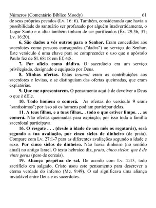 Números (Comentário Bíblico Moody) 61
de seus próprios pecados (Lv. 16: 6). Também, considerando que havia a
possibilidade do santuário ser profanado por alguém inadvertidamente, o
Lugar Santo e o altar também tinham de ser purificados (Êx. 29:36, 37;
Lv. 16:20).
6. São dados a vós outros para o Senhor. Eram concedidos aos
sacerdotes como pessoas consagradas ("dadas") ao serviço do Senhor.
Este versículo é uma chave para se compreender o uso que o apóstolo
Paulo fez de Sl. 68:18 em Ef. 4:8.
7. Por ofício como dádiva. O sacerdócio era um serviço
privilegiado, designado e equipado por Deus.
8. Minhas ofertas. Estas terumot eram as contribuições aos
sacerdotes e levitas, e se distinguiam das ofertas queimadas, que eram
expiatórias.
9. Que me apresentarem. O pensamento aqui é de devolver a Deus
o que é dEle.
10. Todo homem o comerá. As ofertas do versículo 9 eram
"santíssimas"; por isso só os homens podiam participar delas.
11. A teus filhos, e a tuas filhas.. . todo o que estiver limpo. . . as
comerá. Não ofertas queimadas para expiação; por isso toda a família
sacerdotal participava.
16. O resgate . . . (desde a idade de um mês os regatarás), será
segundo a tua avaliação, por cinco siclos de dinheiro (de prata).
Compare com Lv. 27:1-7 para as diferentes avaliações segundo a idade e
sexo. Por cinco siclos de dinheiro. Não havia dinheiro (no sentido
atual) no antigo Israel. O texto hebraico diz, prata, cinco siclos, que é de
vinte geras (peso de cereais).
19. Aliança perpétua de sal. De acordo com Lv. 2:13, todo
sacrifício era salgado. Cristo usou este pensamento para descrever a
eterna verdade do inferno (Mc. 9:49). O sal significava uma aliança
inviolável entre Deus e os sacerdotes.
 
