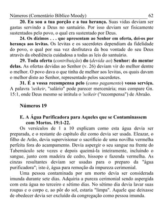 Números (Comentário Bíblico Moody) 62
20. Eu sou a tua porção e a tua herança. Suas vidas deviam ser
gastas servindo a Deus no santuário. Por isso deviam ser fisicamente
sustentados pelo povo, o qual era sustentado por Deus.
24. Os dízimos . . . que apresentam ao Senhor em oferta, dei-os por
herança aos levitas. Os levitas e os sacerdotes dependiam da fidelidade
do povo, o qual por sua vez desfrutava da boa vontade do seu Deus
através da obediência cuidadosa a todas as leis do santuário.
29. Toda oferta (contribuição) do (devida ao) Senhor: do mentor
delas. As ofertas devidas ao Senhor (v. 26) deviam vir do melhor dentre
o melhor. O povo dava o que tinha de melhor aos levitas, os quais davam
o melhor disto ao Senhor, representado pelos sacerdotes.
31. É a vossa recompensa pelo (como pagamento) vosso serviço.
A palavra 'seikeir, "salário" pode parecer mercenária; mas compare Gn.
15:1, onde Deus mesmo se intitula o 'seikeir ("recompensa") de Abraão.
Números 19
E. A Água Purificadora para Aqueles que se Contaminassem
com Mortos. 19:1-22.
Os versículos de 1 a 10 explicam como esta água devia ser
preparada, e o restante do capítulo diz como devia ser usada. Eleazar, o
filho de Arão, devia supervisionar o sacrifício de uma novilha vermelha
perfeita fora do acampamento. Devia aspergir o seu sangue na frente do
Tabernáculo sete vezes e depois queimá-la inteiramente, incluindo o
sangue, junto com madeira de cedro, hissopo e fazenda vermelha. As
cinzas resultantes deviam ser usadas para o preparo da "água
purificadora"; isto é, água para remoção da impureza cerimonial.
Uma pessoa contaminada por um morto devia ser considerada
imunda durante sete dias. Adquiria a pureza cerimonial sendo aspergida
com esta água no terceiro e sétimo dias. No sétimo dia devia lavar suas
roupas e o corpo e, ao pôr do sol, estaria "limpa". Aquele que deixasse
de obedecer devia ser excluído da congregação como pessoa imunda.
 