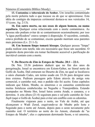 Números (Comentário Bíblico Moody) 64
13. Contamina o tabernáculo do Senhor. Um israelita contaminado
pela morte poluiria tudo o que tocasse ou de que se aproximasse. Esta
idéia do contágio da impureza cerimonial destaca-se nos versículos 14,
15 (cons. Ag. 2:13).
16. Em outro morto, ou nos ossos de algum homem, ou numa
sepultura. Qualquer coisa relacionada com a morte contaminava. As
pessoas não podiam evitar de se contaminarem ocasionalmente; por isso
"a água purificadora" estava sempre à disposição. O sacerdote, contudo,
estava proibido de se contaminar, exceto quando morriam seus parentes
mais próximos (Lv. 21:1-3).
18. Um homem limpo tomará hissopo. Qualquer pessoa "limpa"
podia realizar esta tarefa; não era necessário que fosse um sacerdote. O
propósito desta provisão era tomar facilmente acessível a purificação do
inevitável contato com a morte.
V. Do Deserto de Zim às Estepes de Moabe. 20:1 – 22:1.
De Nm. 33:36 podemos deduzir que no fim dos anos da
peregrinação, Israel se encontrava em Eziom-Geber, no litoral norte do
Golfo de Ácaba. Dali entraram no Deserto de Zim, no qual se localizava
o oásis chamado Cades, um termo usado em 33-36 para designar uma
área extensa. Pediram passagem pelo Edom através da antiga rota
comercial, o caminho real, mas o pedido não foi aceito. Estes capítulos
indicam que Edom, Moabe, os amorreus e os cananitas controlavam
muitas fortalezas estabelecidas no Neguebe e Transjordânia. Estando
acampados no Monte Hor, Israel lutou contra Arade, o cananeu, e o
derrotou. A esta altura (21:4) seguiram para o sul pelo caminho de Yam
Suph (aqui o Golfo de Ácaba) para evitar um conflito com os edomitas.
Finalmente viajaram para o norte, no Vale de Arabá, até que
alcançaram o Wadi Zered, esquivando-se de Moabe pelo leste e
Seguindo para o norte até Amom, depois para o oeste novamente pelo
caminho real. O território ao norte do rio Amom, chamado de "as
Estepes de Moabe", eles o capturaram derrotando Seom, o rei amorreu,
 
