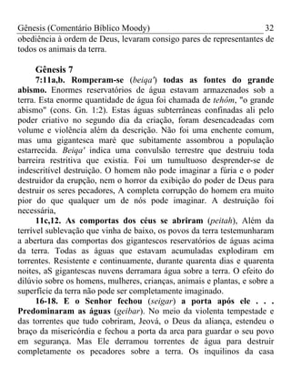Gênesis (Comentário Bíblico Moody) 32
obediência à ordem de Deus, levaram consigo pares de representantes de
todos os animais da terra.
Gênesis 7
7:11a,b. Romperam-se (beiqa') todas as fontes do grande
abismo. Enormes reservatórios de água estavam armazenados sob a
terra. Esta enorme quantidade de água foi chamada de tehôm, "o grande
abismo" (cons. Gn. 1:2). Estas águas subterrâneas confinadas ali pelo
poder criativo no segundo dia da criação, foram desencadeadas com
volume e violência além da descrição. Não foi uma enchente comum,
mas uma gigantesca maré que subitamente assombrou a população
estarrecida. Beiqa' indica uma convulsão terrestre que destruiu toda
barreira restritiva que existia. Foi um tumultuoso desprender-se de
indescritível destruição. O homem não pode imaginar a fúria e o poder
destruidor da erupção, nem o horror da exibição do poder de Deus para
destruir os seres pecadores, A completa corrupção do homem era muito
pior do que qualquer um de nós pode imaginar. A destruição foi
necessária,
11c,12. As comportas dos céus se abriram (peitah), Além da
terrível sublevação que vinha de baixo, os povos da terra testemunharam
a abertura das comportas dos gigantescos reservatórios de águas acima
da terra. Todas as águas que estavam acumuladas explodiram em
torrentes. Resistente e continuamente, durante quarenta dias e quarenta
noites, aS gigantescas nuvens derramara água sobre a terra. O efeito do
dilúvio sobre os homens, mulheres, crianças, animais e plantas, e sobre a
superfície da terra não pode ser completamente imaginado.
16-18. E o Senhor fechou (seigar) a porta após ele . . .
Predominaram as águas (geibar). No meio da violenta tempestade e
das torrentes que tudo cobriram, Jeová, o Deus da aliança, estendeu o
braço da misericórdia e fechou a porta da arca para guardar o seu povo
em segurança. Mas Ele derramou torrentes de água para destruir
completamente os pecadores sobre a terra. Os inquilinos da casa
 