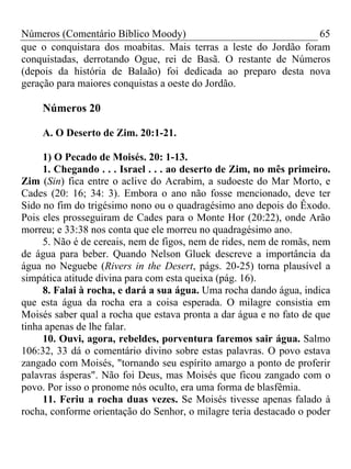 Números (Comentário Bíblico Moody) 65
que o conquistara dos moabitas. Mais terras a leste do Jordão foram
conquistadas, derrotando Ogue, rei de Basã. O restante de Números
(depois da história de Balaão) foi dedicada ao preparo desta nova
geração para maiores conquistas a oeste do Jordão.
Números 20
A. O Deserto de Zim. 20:1-21.
1) O Pecado de Moisés. 20: 1-13.
1. Chegando . . . Israel . . . ao deserto de Zim, no mês primeiro.
Zim (Sin) fica entre o aclive do Acrabim, a sudoeste do Mar Morto, e
Cades (20: 16; 34: 3). Embora o ano não fosse mencionado, deve ter
Sido no fim do trigésimo nono ou o quadragésimo ano depois do Êxodo.
Pois eles prosseguiram de Cades para o Monte Hor (20:22), onde Arão
morreu; e 33:38 nos conta que ele morreu no quadragésimo ano.
5. Não é de cereais, nem de figos, nem de rides, nem de romãs, nem
de água para beber. Quando Nelson Gluek descreve a importância da
água no Neguebe (Rivers in the Desert, págs. 20-25) torna plausível a
simpática atitude divina para com esta queixa (pág. 16).
8. Falai à rocha, e dará a sua água. Uma rocha dando água, indica
que esta água da rocha era a coisa esperada. O milagre consistia em
Moisés saber qual a rocha que estava pronta a dar água e no fato de que
tinha apenas de lhe falar.
10. Ouvi, agora, rebeldes, porventura faremos sair água. Salmo
106:32, 33 dá o comentário divino sobre estas palavras. O povo estava
zangado com Moisés, "tornando seu espírito amargo a ponto de proferir
palavras ásperas". Não foi Deus, mas Moisés que ficou zangado com o
povo. Por isso o pronome nós oculto, era uma forma de blasfêmia.
11. Feriu a rocha duas vezes. Se Moisés tivesse apenas falado à
rocha, conforme orientação do Senhor, o milagre teria destacado o poder
 