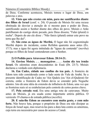 Números (Comentário Bíblico Moody) 66
de Deus. Conforme aconteceu, Moisés tomou o lugar de Deus, em
palavras e atos.
12. Visto que não crestes em mim, para me santificardes diante
dos filhos de Israel (conf. v. 24). O pecado de Moisés foi uma recusa
obstinada de desviar a atenção de si mesmo para o poder de Deus,
santificando assim o Senhor diante dos olhos do povo. Moisés e Arão
partilharam do castigo deste pecado, pois Deus dissera; "Falai (plural) à
rocha". Depois do ato ele disse : "Não fareis (plural) entrar este povo na
terra que lhe dei".
13. São estas as águas de Meribá. O lugar não foi cognominado
Meribá depois do incidente, como Refidim quarenta anos antes (Êx.
17:7); mas a água foi agora intitulada de "águas da contenda" (meriba)
porque os filhos de Israel contenderam com o Senhor.
2) O Pedido para Atravessar Edom. 20:14-21.
14. Enviou Moisés. . . mensageiros . . . Assim diz teu irmão
Israel. Os edomitas eram descendentes de Esaú (Dt. 23:7). Moisés
declarou a verdade com diplomacia.
16. Em Cades, cidade nos confins do teu país. A fronteira de
Edom tem sido considerada como o lado oeste do Vale de Arabá. Se a
presente identificação de Cades no 'Ain Qadeis (ou 'Ain el-Quderat) for
correta, então a fronteira de Edom devia se estender pelo Neguebe
adentro. Isto dá uma idéia da extensão da influência de Edom, uma vez que
as fronteiras reais só se estabeleciam pelo controle de certos postos chave.
17. Pela estrada real. Era uma antiga rota de caravanas. Muito
antes de Moisés, já era usada como importante artéria pública. O
versículo 19 chama-a de estrada pública (mesilla).
20. E saiu-lhe Edom ao encontro com muita gente, e com mão
forte. Não houve luta, porque o propósito de Deus era não dissipar as
forças de Israel aqui, mas reservá-las para a dura luta contra os amorreus,
cuja terra era necessária por causa do acesso a Canaã.
 