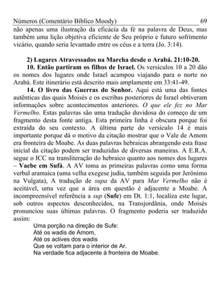 Números (Comentário Bíblico Moody) 69
não apenas uma ilustração da eficácia da fé na palavra de Deus, mas
também uma lição objetiva eficiente de Seu próprio e futuro sofrimento
vicário, quando seria levantado entre os céus e a terra (Jo. 3:14).
2) Lugares Atravessados na Marcha desde o Arabá. 21:10-20.
10. Então partiram os filhos de Israel. Os versículos 10 a 20 dão
os nomes dos lugares onde Israel acampou viajando para o norte no
Arabá. Este itinerário está descrito mais amplamente em 33:41-49.
14. O livro das Guerras do Senhor. Aqui está uma das fontes
autênticas das quais Moisés e os escribas posteriores de Israel obtiveram
informações sobre acontecimentos anteriores. O que ele fez no Mar
Vermelho. Estas palavras são uma tradução duvidosa do começo de um
fragmento desta fonte antiga. Esta primeira linha é obscura porque foi
extraída do seu contexto. A última parte do versículo 14 é mais
importante porque dá o motivo da citação mostrar que o Vale de Amom
era fronteira de Moabe. As duas palavras hebraicas abrangendo esta frase
inicial da citação podem ser traduzidas de diversas maneiras. A E.R.A.
segue o ICC na transliteração do hebraico quanto aos nomes dos lugares
– Vaebe em Sufá. A AV toma as primeiras palavras como uma forma
verbal aramaica (uma velha exegese judia, também seguida por Jerônimo
na Vulgata), A tradução de supa da AV para Mar Vermelho não é
aceitável, uma vez que a área em questão é adjacente a Moabe. A
incompreensível referência a sup (Sufe) em Dt. 1:1, localiza este lugar,
sob outros aspectos desconhecidos, na Transjordânia, onde Moisés
pronunciou suas últimas palavras. O fragmento poderia ser traduzido
assim:
Uma porção na direção de Sufe:
Até os wadis de Arnom,
Até os aclives dos wadis
Que se voltam para o interior de Ar.
Na verdade fica adjacente à fronteira de Moabe.
 