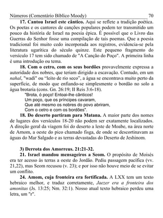 Números (Comentário Bíblico Moody) 70
17. Cantou Israel este cântico. Aqui se reflete a tradição poética.
Os poetas e os cantores de canções populares podem ter transmitido um
pouco da história de Israel na poesia épica. É possível que o Livro das
Guerras do Senhor fosse uma compilação de tais poemas. Que a poesia
tradicional foi muito cedo incorporada aos registros, evidencia-se pela
literatura ugarítica do século quinze. Este pequeno fragmento do
versículo 17 tem sido chamado de "A Canção do Poço". A primeira linha
é uma introdução ou tema.
18. Com o cetro, com os seus bordões provavelmente expressa a
autoridade dos nobres, que teriam dirigido a escavação. Contudo, em um
nahal, "wadi" ou “leito de rio seco”, a água se encontrava muito perto da
superfície, de modo que enfiando-se simplesmente o bordão no solo a
água brotaria (cons. Gn. 26:19; II Reis 3:6-18).
"Brota, ó poço! Entoai-lhe cânticos!
Um poço, que os príncipes cavaram,
Que até mesmo os nobres do povo abriram,
Com o cetro e com os bordões".
18. Do deserto partiram para Matana. A maior parte dos nomes
de lugares dos versículos 18-20 não podem ser exatamente localizados.
A direção geral da viagem foi do deserto a leste de Moabe, na área norte
de Arnom, a oeste do pico chamado fisga, de onde se descortinavam as
águas do Mar Salgado e as terras devastadas do Deserto de Jeshinom.
3) Derrota dos Amorreus. 21:21-32.
21. Israel mandou mensageiros a Seom. O propósito de Moisés
era ter acesso às terras a oeste do Jordão. Pediu passagem pacífica (vv.
21,22), mas Seom recusou (v. 23); e por isso não houve meio de se evitar
um conflito.
24. Amom, cuja fronteira era fortificada. A LXX tem um texto
hebraico melhor, e traduz corretamente, Jaezer era a fronteira dos
amonitas (Js. 13:25; Nm. 32:1). Nosso atual texto hebraico perdeu uma
letra, um "r".
 