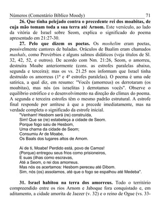 Números (Comentário Bíblico Moody) 71
26. Que tinha pelejado contra o precedente rei dos moabitas, de
cuja mão tomam toda a sua terra até Arnom. Este versículo, ao lado
da vitória de Israel sobre Seom, explica o significado do poema
apresentado em 21:27-30.
27. Pelo que dizem os poetas. Os moshelim eram poetas,
possivelmente cantores de baladas. Oráculos de Baalim eram chamados
mashals, como Provérbios e alguns salmos didáticos (veja títulos de Sl.
32, 42, 52, e outros). De acordo com Nm. 21:26, Seom, o amorreu,
destruíra Moabe anteriormente (cons. as estrofes paralelas abaixo,
segunda e terceira); mas os vs. 21.25 nos informam que Israel tinha
destruído os amorreus (1ª e 4ª estrofes paralelas). O poema é uma ode
satírica, a qual diz, em resumo: "Vocês (amorreus) os derrotaram (os
moabitas), mas nós (os israelitas ) derrotamos vocês". Observe o
equilíbrio estrófico e o desenvolvimento na direção do clímax do poema.
A segunda e terceira estrofes têm o mesmo padrão estrutural. A estrofe
final responde por antítese à que a precede imediatamente, mas na
verdade completa o significado da estrofe inicial.
"Venham! Hesbom será (re) construída,
Sim! Que se (re) estabeleça a cidade de Seom.
Porque fogo saiu de Hesbom,
Uma chama da cidade de Seom;
Consumiu Ar de Moabe,
Os Baals dos lugares altos de Amom.
Ai de ti, Moabe! Perdido está, povo de Camos!
(Porque) entregou seus frios como prisioneiros,
E suas (ilhas como escravas,
Até a Seom, o rei dos amorreus.
Mas nós os acertamos: Hesbom pereceu até Dibom.
Sim, nós (os) assolamos, até que o fogo se espalhou até Medeba".
31. Israel habitou na terra dos amorreus. Todo o território
compreendido entre os rios Arnom e Jaboque fora conquistado e, em
aditamento, a cidade amorita de Jaezer (v. 32) e o reino de Ogue (vs. 33-
 