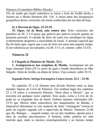 Números (Comentário Bíblico Moody) 72
35); de modo que Israel controlava as terras a leste do Jordão desde o
Arnom até o Monte Hermom (Dt. 3:8). A maior parte das designações
geográficas destes versículos são muito conhecidas até nos dias de hoje.
4) A Derrota de Ogue. 21:33-35.
33. Ogue, rei de Basã, saiu contra eles. Estes versículos são
paralelos de Dt. 3:1-4 quase que palavra por palavra (exceto quanto ao
pronome pessoal). O estrado de ferro da cama (ou sarcófago) de Ogue
evidentemente despertou a curiosidade de Israel. A atenção especial que
lhe foi dada aqui, sugere que o uso de ferro era coisa rara naquele tempo.
(Com referência ao seu tamanho, via Dt. 3:11; cf. coment. sobre 13:33).
Números 22
5. Chegada às Planícies de Moabe. 22:1.
1. Acamparam-se nas campinas de Moabe. Acamparam em um
lugar chamado Sitim (25:1), perto do qual o Jordão desemboca no Mar
Salgado. Além do Jordão, na altura de Jericó. Veja coment. sobre 34:15.
Segunda Parte. Intriga Estrangeira Contra Israel. 22:2 – 23:30.
Os capítulos 22 a 25 formam uma divisão literária entre as duas
metades lógicas do Livro de Números. Em nenhum lugar dos capítulos
22 a 24 temos a costumeira fórmula, "Deus disse a Moisés", que se
encontra em qualquer outro capítulo. Esta seção, como o Livro de Jó,
pode ter se originado fora de Israel. Embora sejamos informados (Dt.
23:5) que Moisés tinha consciência das maquinações de Balaão, é
impossível determinar se este material de fonte "estrangeira" tornou-se
parte do registro sagrado sob a supervisão de Moisés. Números 22:4b
que diz, Balaque .. . naquele tempo, era rei dos moabitas, aponta para a
obra de escribas pós-mosaicos. A história, então, poderia ter sido
inserida aqui, onde se encaixa cronologicamente e ao mesmo tempo
 