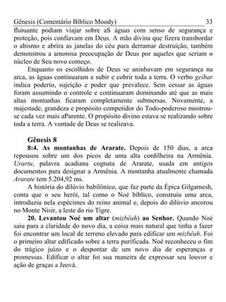 Gênesis (Comentário Bíblico Moody) 33
flutuante podiam viajar sobre aS águas com senso de segurança e
proteção, pois confiavam em Deus. A mão divina que fizera transbordar
o abismo e abrira as janelas do céu para derramar destruição, também
demonstrou a amorosa preocupação de Deus por aqueles que seriam o
núcleo de Seu novo começo.
Enquanto os escolhidos de Deus se aninhavam em segurança na
arca, as águas continuaram a subir e cobrir toda a terra. O verbo geibar
indica poderio, sujeição e poder que prevalece. Sem cessar as águas
foram assumindo o controle e continuaram dominando até que as mais
altas montanhas ficaram completamente submersas. Novamente, a
majestade, grandeza e propósito competidor do Todo-poderoso mostrou-
se cada vez mais aParente. O propósito divino estava se realizando sobre
toda a terra. A vontade de Deus se realizava.
Gênesis 8
8:4. As montanhas de Ararate. Depois de 150 dias, a arca
repousou sobre um dos picos de uma alta cordilheira na Armênia.
Urartu, palavra acadiana cognata de Ararate, usada em antigos
documentos para designar a Armênia. A montanha atualmente chamada
Ararate tem 5.204,92 ms.
A história do dilúvio babilônico, que faz parte da Épica Gilgamesh,
conta que o seu herói, tal como o Noé bíblico, construiu uma arca,
introduziu nela espécimes do reino animal e, depois do dilúvio ancorou
no Monte Nisir, a leste do rio Tigre.
20. Levantou Noé um altar (mizbêah) ao Senhor. Quando Noé
saiu para a claridade do novo dia, a coisa mais natural que tinha a fazer
foi encontrar um local de terreno elevado para edificar um mizbêah. Foi
o primeiro altar edificado sobre a terra purificada. Noé reconheceu o fim
do trágico juízo e o despontar de um novo dia de esperanças e
promessas. Edificar o altar foi sua maneira de expressar seu louvor e
ação de graças a Jeová.
 