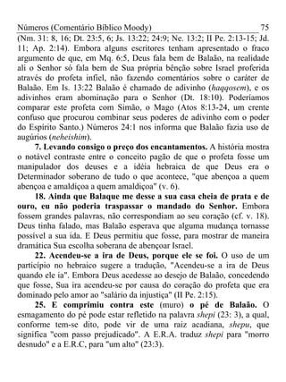 Números (Comentário Bíblico Moody) 75
(Nm. 31: 8, 16; Dt. 23:5, 6; Js. 13:22; 24:9; Ne. 13:2; II Pe. 2:13-15; Jd.
11; Ap. 2:14). Embora alguns escritores tenham apresentado o fraco
argumento de que, em Mq. 6:5, Deus fala bem de Balaão, na realidade
ali o Senhor só fala bem de Sua própria bênção sobre Israel proferida
através do profeta infiel, não fazendo comentários sobre o caráter de
Balaão. Em Is. 13:22 Balaão é chamado de adivinho (haqqosem), e os
adivinhos eram abominação para o Senhor (Dt. 18:10). Poderíamos
comparar este profeta com Simão, o Mago (Atos 8:13-24, um crente
confuso que procurou combinar seus poderes de adivinho com o poder
do Espírito Santo.) Números 24:1 nos informa que Balaão fazia uso de
augúrios (neheishim).
7. Levando consigo o preço dos encantamentos. A história mostra
o notável contraste entre o conceito pagão de que o profeta fosse um
manipulador dos deuses e a idéia hebraica de que Deus era o
Determinador soberano de tudo o que acontece, "que abençoa a quem
abençoa e amaldiçoa a quem amaldiçoa" (v. 6).
18. Ainda que Balaque me desse a sua casa cheia de prata e de
ouro, eu não poderia traspassar o mandado do Senhor. Embora
fossem grandes palavras, não correspondiam ao seu coração (cf. v. 18).
Deus tinha falado, mas Balaão esperava que alguma mudança tornasse
possível a sua ida. E Deus permitiu que fosse, para mostrar de maneira
dramática Sua escolha soberana de abençoar Israel.
22. Acendeu-se a ira de Deus, porque ele se foi. O uso de um
particípio no hebraico sugere a tradução, "Acendeu-se a ira de Deus
quando ele ia". Embora Deus acedesse ao desejo de Balaão, concedendo
que fosse, Sua ira acendeu-se por causa do coração do profeta que era
dominado pelo amor ao "salário da injustiça" (II Pe. 2:15).
25. E comprimiu contra este (muro) o pé de Balaão. O
esmagamento do pé pode estar refletido na palavra shepi (23: 3), a qual,
conforme tem-se dito, pode vir de uma raiz acadiana, shepu, que
significa "com passo prejudicado". A E.R.A. traduz shepi para "morro
desnudo" e a E.R.C, para "um alto" (23:3).
 