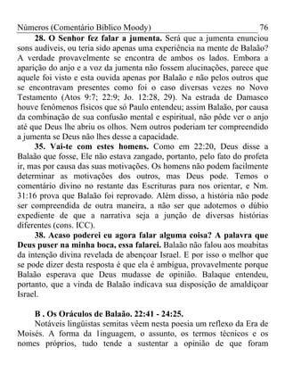 Números (Comentário Bíblico Moody) 76
28. O Senhor fez falar a jumenta. Será que a jumenta enunciou
sons audíveis, ou teria sido apenas uma experiência na mente de Balaão?
A verdade provavelmente se encontra de ambos os lados. Embora a
aparição do anjo e a voz da jumenta não fossem alucinações, parece que
aquele foi visto e esta ouvida apenas por Balaão e não pelos outros que
se encontravam presentes como foi o caso diversas vezes no Novo
Testamento (Atos 9:7; 22:9; Jo. 12:28, 29). Na estrada de Damasco
houve fenômenos físicos que só Paulo entendeu; assim Balaão, por causa
da combinação de sua confusão mental e espiritual, não pôde ver o anjo
até que Deus lhe abriu os olhos. Nem outros poderiam ter compreendido
a jumenta se Deus não lhes desse a capacidade.
35. Vai-te com estes homens. Como em 22:20, Deus disse a
Balaão que fosse, Ele não estava zangado, portanto, pelo fato do profeta
ir, mas por causa das suas motivações. Os homens não podem facilmente
determinar as motivações dos outros, mas Deus pode. Temos o
comentário divino no restante das Escrituras para nos orientar, e Nm.
31:16 prova que Balaão foi reprovado. Além disso, a história não pode
ser compreendida de outra maneira, a não ser que adotemos o dúbio
expediente de que a narrativa seja a junção de diversas histórias
diferentes (cons. ICC).
38. Acaso poderei eu agora falar alguma coisa? A palavra que
Deus puser na minha boca, essa falarei. Balaão não falou aos moabitas
da intenção divina revelada de abençoar Israel. E por isso o melhor que
se pode dizer desta resposta é que ela é ambígua, provavelmente porque
Balaão esperava que Deus mudasse de opinião. Balaque entendeu,
portanto, que a vinda de Balaão indicava sua disposição de amaldiçoar
Israel.
B . Os Oráculos de Balaão. 22:41 - 24:25.
Notáveis lingüistas semitas vêem nesta poesia um reflexo da Era de
Moisés. A forma da 1inguagem, o assunto, os termos técnicos e os
nomes próprios, tudo tende a sustentar a opinião de que foram
 
