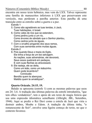 Números (Comentário Bíblico Moody) 80
encontra em nosso texto hebraico, mas vem da LXX. Talvez represente
uma família de manuscritos inferiores à LXX que preservaram este
versículo, mas perderam a parelha anterior. Esta parelha dá uma
transição entre as estrofes sobre a guerra e a paz.
Estrofe 1
5. Como são agradáveis as tuas tendas, ó Jacó,
Tuas habitações, ó Israel.
6. Como vales de rios que se estendem,
Como jardins junto a um rio,
Como árvores de sândalo que o Senhor plantou,
Como cedros junto às águas,
7. Com o orvalho pingando dos seus ramos,
Com suas sementes entre muitas águas.
Estrofe 2
8. Pois quando Deus o trazia do Egito,
Ele tinha a força de um boi selvagem.
As nações, suas adversárias, ele devorará,
Seus ossos quebrará em pedaços,
E com suas flechas as atravessará.
9. Ele rasteja, ele se deita,
Como um leão, como um leãozinho.
Quem pode levantá-lo?
Conclusão
Bendito quem te abençoar,
Maldito quem te amaldiçoar".
Quarto Oráculo. 24:15, 19.
Balaão se apresenta (estrofe 1) com as mesmas palavras que usou
em 24: 3,4. A tradução das últimas palavras da estrofe introdutória, "que
tem olhos verdadeiros", tem o apoio de um texto de magia fenícia que
usa uma expressão idiomática semelhante (Albright, JBL, Setembro,
1944). Aqui se prediz o Rei Davi como a estrela de Jacó que viria a
destruir ambos, Moabe e Edom. A tradução da última tinha, "o
remanescente de Seir", envolve uma ligeira começa do texto, no que o
contexto favorece.
 