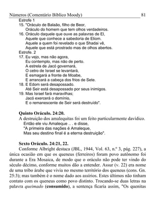 Números (Comentário Bíblico Moody) 81
Estrofe 1
15. "Oráculo de Balaão, filho de Beor,
Oráculo do homem que tem olhos verdadeiros.
16. Oráculo daquele que ouve as palavras de El,
Aquele que conhece a sabedoria de Eliom.
Aquele a quem foi revelado o que Shadai vê,
Aquele que está prostrado mas de olhos abertos.
Estrofe. 2
17. Eu vejo, mas não agora,
Eu contemplo, mas não de perto.
A estrela de Jacó governará,
O cetro de Israel se levantará,
E esmagará a fronte de Moabe,
E arrancará a cabeça dos frios de Sete.
18. E Edom será desapossado.
Até Seir está desapossado por seus inimigos.
19. Mas Israel fará maravilhas;
Jacó exercerá o domínio,
E o remanescente de Seir será destruído".
Quinto Oráculo. 24:20.
A destruição dos amalequitas foi um feito particularmente davídico.
Então ele viu Amaleque .. . e disse,
"A primeira das nações é Amaleque,
Mas seu destino final é a eterna destruição".
Sexto Oráculo. 24:21, 22.
Conforme Albright destaca (JBL, 1944, Vol. 63, n.º 3, pág. 227), a
única ocasião em que os queneus (ferreiros) foram povo autônomo foi
durante a Era Mosaica, de modo que o oráculo não pode ter vindo do
século décimo, conforme muitos dão a entender. Assur (v. 22) era nome
de uma tribo árabe que vivia no mesmo território dos queneus (cons. Gn.
25:3); mas também é o nome dado aos assírios. Estes últimos não tinham
contato com os queneus como povo distinto. Trocando-se duas letras na
palavra queimado (consumido), a sentença ficaria assim, "Os quenitas
 