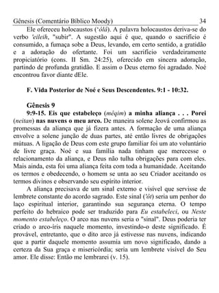 Gênesis (Comentário Bíblico Moody) 34
Ele ofereceu holocaustos (‘ôlâ). A palavra holocaustos deriva-se do
verbo 'eileih, "subir". A sugestão aqui é que, quando o sacrifício é
consumido, a fumaça sobe a Deus, levando, em certo sentido, a gratidão
e a adoração do ofertante. Foi um sacrifício verdadeiramente
propiciatório (cons. II Sm. 24:25), oferecido em sincera adoração,
partindo de profunda gratidão. E assim o Deus eterno foi agradado. Noé
encontrou favor diante dEle.
F. Vida Posterior de Noé e Seus Descendentes. 9:1 - 10:32.
Gênesis 9
9:9-15. Eis que estabeleço (mêqim) a minha aliança . . . Porei
(neitan) nas nuvens o meu arco. De maneira solene Jeová confirmou as
promessas da aliança que já fizera antes. A formação de uma aliança
envolve a solene junção de duas partes, até então livres de obrigações
mútuas. A ligação de Deus com este grupo familiar foi um ato voluntário
de livre graça. Noé e sua família nada tinham que merecesse o
relacionamento da aliança, e Deus não tulha obrigações para com eles.
Mais ainda, esta foi uma aliança feita com toda a humanidade. Aceitando
os termos e obedecendo, o homem se unta ao seu Criador aceitando os
termos divinos e observando seu espírito interior.
A aliança precisava de um sinal externo e visível que servisse de
lembrete constante do acordo sagrado. Este sinal ('ôt) seria um penhor do
laço espiritual interior, garantindo sua segurança eterna. O tempo
perfeito do hebraico pode ser traduzido para Eu estabeleci, ou Neste
momento estabeleço. O arco nas nuvens seria o "sinal". Deus poderia ter
criado o arco-íris naquele momento, investindo-o deste significado. É
provável, entretanto, que o dito arco já estivesse nas nuvens, indicando
que a partir daquele momento assumia um novo significado, dando a
certeza da Sua graça e misericórdia; seria um lembrete visível do Seu
amor. Ele disse: Então me lembrarei (v. 15).
 