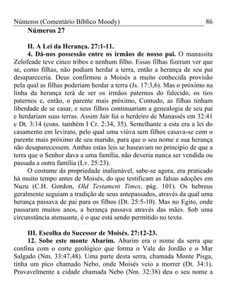 Números (Comentário Bíblico Moody) 86
Números 27
II. A Lei da Herança. 27:1-11.
4. Dá-nos possessão entre os irmãos de nosso pai. O manassita
Zelofeade teve cinco tribos e nenhum filho. Essas filhas fizeram ver que
se, como filhas, não podiam herdar a terra, então a herança de seu pai
desapareceria. Deus confirmou a Moisés a muito conhecida provisão
pela qual as filhas poderiam herdar a terra (Js. 17:3,6). Mas o próximo na
linha da herança terá de ser os irmãos paternos do falecido, os tios
paternos e, então, o parente mais próximo, Contudo, as filhas tinham
liberdade de se casar, e seus filhos continuariam a genealogia de seu pai
e herdariam suas terras. Assim Jair fui o herdeiro de Manassés em 32:41
e Dt. 3:14 (cons. também I Cr. 2:34, 35). Semelhante a esta era a lei do
casamento em levirato, pelo qual uma viúva sem filhos casava-se com o
parente mais próximo de seu marido, para que o seu nome e sua herança
não desaparecessem. Ambas estas leis se baseavam no princípio de que a
terra que o Senhor dava a uma família, não deveria nunca ser vendida ou
passada a outra família (Lv. 25:23).
O costume da propriedade inalienável, sabe-se agora, era praticado
há muito tempo antes de Moisés, do que testificam as falsas adoções em
Nuzu (C.H. Gordon, Old Testament Times, pág. 101). Os hebreus
geralmente seguiam a tradição de seus antepassados, através da qual uma
herança passava de pai para os filhos (Dt. 25:5-10). Mas no Egito, onde
passaram muitos anos, a herança passava através das mães. Sob uma
circunstância atenuante, é o que está sendo permitido no texto.
III. Escolha do Sucessor de Moisés. 27:12-23.
12. Sobe este monte Abarim. Abarim era o nome da serra que
confina com o corte geológico que forma o Vale do Jordão e o Mar
Salgado (Nm. 33:47,48). Uma parte desta serra, chamada Monte Pisga,
tinha um pico chamado Nebo, onde Moisés veio a morrer (Dt. 34:1).
Provavelmente a cidade chamada Nebo (Nm. 32:38) deu o seu nome a
 