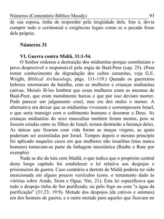 Números (Comentário Bíblico Moody) 93
de sua esposa, tinha de responder pela iniqüidade dela. Isto é, devia
cumprir todo o cerimonial e exigências legais como se o pecado fosse
dele próprio.
Números 31
VI. Guerra contra Midiã. 31:1-54.
O Senhor ordenou a destruição dos midianitas porque constituíam o
povo desprezível e responsável pela orgia de Baal-Peor (cap. 25). (Para
tomar conhecimento da degradação dos cultos cananitas, veja G.E.
Wright, Biblical Archaeology, págs. 111-119.) Quando os guerreiros
hebreus retornaram da batalha, com as mulheres e crianças midianitas
cativas, Moisés fê-los lembrar que essas mulheres eram as mesmas de
Baal-Peor, que eram moralmente baixas e que por isso deviam morrer.
Pode parecer um julgamento cruel, mas era dos males o menor. A
alternativa era deixar que as midianitas vivessem e corrompessem Israel,
o que seria transigir com o sofrimento humano e desonrar a Deus. As
crianças midianitas do sexo masculino também foram mortas, pois se
fossem criadas entre os filhos de Israel, teriam destruído a herança deles.
As únicas que ficaram com vida foram as moças virgens, as quais
poderiam ser assimiladas por Israel. Tempos depois o mesmo princípio
foi aplicado naqueles casos em que mulheres não israelitas (mas nunca
homens) tornavam-se parte da linhagem messiânica (Raabe e Rute por
exemplo).
Nada se diz da luta com Madiã, o que indica que o propósito central
deste longo capítulo foi estabelecer a lei relativa aos despojos e
prisioneiros de guerra. Caso contrário a derrota de Midiã poderia ter sido
mencionada em alguns poucos versículos (cons. o tratamento dado às
vitórias sobre Arade, Siom e Ogue; Nm. 21). Esta lei especificava que
todo o despojo tinha de Ser purificado, ou pelo fogo ou com "a água da
purificação" (31:23; 19:9). Metade dos despojos (de cativos e animais)
era dos homens de guerra, e a outra metade para aqueles que ficavam no
 