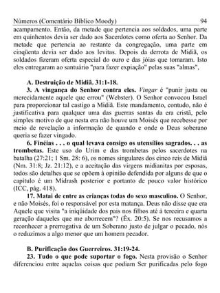 Números (Comentário Bíblico Moody) 94
acampamento. Então, da metade que pertencia aos soldados, uma parte
em quinhentos devia ser dado aos Sacerdotes como oferta ao Senhor. Da
metade que pertencia ao restante da congregação, uma parte em
cinqüenta devia ser dado aos levitas. Depois da derrota de Midiã, os
soldados fizeram oferta especial do ouro e das jóias que tomaram. Isto
eles entregaram ao santuário "para fazer expiação" pelas suas "almas",
A. Destruição de Midiã. 31:1-18.
3. A vingança do Senhor contra eles. Vingar é "punir justa ou
merecidamente aquele que errou" (Webster). O Senhor convocou Israel
para proporcionar tal castigo a Midiã. Este mandamento, contudo, não é
justificativa para qualquer uma das guerras santas da era cristã, pelo
simples motivo de que nesta era não houve um Moisés que recebesse por
meio de revelação a informação de quando e onde o Deus soberano
queria se fazer vingado.
6. Finéias . . . o qual levava consigo os utensílios sagrados. . . as
trombetas. Este uso do Urim e das trombetas pelos sacerdotes na
batalha (27:21; 1 Sm. 28: 6), os nomes singulares dos cinco reis de Midiã
(Nm. 31:8; Jz. 21:12), e a aceitação das virgens midianitas por esposas,
todos são detalhes que se opõem à opinião defendida por alguns de que o
capítulo é um Midrash posterior e portanto de pouco valor histórico
(ICC, pág. 418).
17. Matai de entre as crianças todas do sexo masculino. O Senhor,
e não Moisés, foi o responsável por esta matança. Deus não disse que era
Aquele que visita "a iniqüidade dos pais nos filhos até à terceira e quarta
geração daqueles que me aborrecem"? (Êx. 20:5). Se nos recusamos a
reconhecer a prerrogativa de um Soberano justo de julgar o pecado, nós
o reduzimos a algo menor que um homem pecador.
B. Purificação dos Guerreiros. 31:19-24.
23. Tudo o que pode suportar o fogo. Nesta provisão o Senhor
diferenciou entre aquelas coisas que podiam Ser purificadas pelo fogo
 