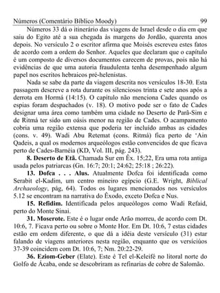 Números (Comentário Bíblico Moody) 99
Números 33 dá o itinerário das viagens de Israel desde o dia em que
saiu do Egito até a sua chegada às margens do Jordão, quarenta anos
depois. No versículo 2 o escritor afirma que Moisés escreveu estes fatos
de acordo com a ordem do Senhor. Aqueles que declaram que o capítulo
é um composto de diversos documentos carecem de provas, pois não há
evidências de que uma autoria fraudulenta tenha desempenhado algum
papel nos escritos hebraicos pré-helenistas.
Nada se sabe da parte da viagem descrita nos versículos 18-30. Esta
passagem descreve a rota durante os silenciosos trinta e sete anos após a
derrota em Hormá (14:15). O capítulo não menciona Cades quando os
espias foram despachados (v. 18). O motivo pode ser o fato de Cades
designar uma área como também uma cidade no Deserto de Parã-Sim e
de Ritmá ter sido um oásis menor na região de Cades. O acampamento
cobria uma região extensa que poderia ter incluído ambas as cidades
(cons. v. 49). Wadi Abu Retemat (cons. Ritmá) fica perto de ‘Ain
Qadeis, a qual os modernos arqueólogos estão convencidos de que ficava
perto de Cades-Barnéia (KD, Vol. III, pág. 243).
8. Deserto de Etã. Chamada Sur em Êx. 15;22, Era uma rota antiga
usada pelos patriarcas (Gn. 16:7; 20:1; 24:62; 25:18 ; 26:22).
13. Dofca . . . Alus. Atualmente Dofca foi identificada como
Serabit el-Kadim, um centro mineiro egípcio (G.E. Wright, Biblical
Archaeology, pág, 64). Todos os lugares mencionados nos versículos
5.12 se encontram na narrativa do Êxodo, exceto Dofca e Nus.
15. Refidim. Identificada pelos arqueólogos como Wadi Refaid,
perto do Monte Sinai.
31. Moserote. Este é o lugar onde Arão morreu, de acordo com Dt.
10:6, 7. Ficava perto ou sobre o Monte Hor. Em Dt. 10:6, 7 estas cidades
estão em ordem diferente, o que dá a idéia deste versículo (31) estar
falando de viagens anteriores nesta região, enquanto que os versíciúos
37-39 coincidem com Dt. 10:6, 7; Nm. 20:22-29.
36. Eziom-Geber (Elate). Este é Tel el-Keleifé no litoral norte do
Golfo de Ácaba, onde se descobriram as refinarias de cobre de Salomão.
 