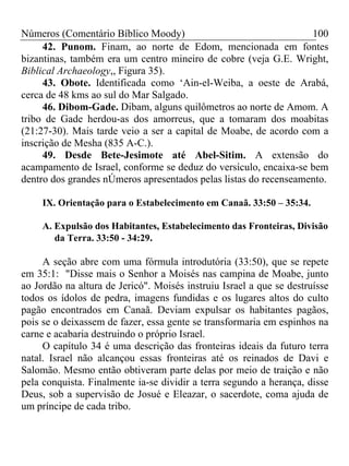 Números (Comentário Bíblico Moody) 100
42. Punom. Finam, ao norte de Edom, mencionada em fontes
bizantinas, também era um centro mineiro de cobre (veja G.E. Wright,
Biblical Archaeology,, Figura 35).
43. Obote. Identificada como ‘Ain-el-Weiba, a oeste de Arabá,
cerca de 48 kms ao sul do Mar Salgado.
46. Dibom-Gade. Dibam, alguns quilômetros ao norte de Amom. A
tribo de Gade herdou-as dos amorreus, que a tomaram dos moabitas
(21:27-30). Mais tarde veio a ser a capital de Moabe, de acordo com a
inscrição de Mesha (835 A-C.).
49. Desde Bete-Jesimote até Abel-Sitim. A extensão do
acampamento de Israel, conforme se deduz do versículo, encaixa-se bem
dentro dos grandes nÚmeros apresentados pelas listas do recenseamento.
IX. Orientação para o Estabelecimento em Canaã. 33:50 – 35:34.
A. Expulsão dos Habitantes, Estabelecimento das Fronteiras, Divisão
da Terra. 33:50 - 34:29.
A seção abre com uma fórmula introdutória (33:50), que se repete
em 35:1: "Disse mais o Senhor a Moisés nas campina de Moabe, junto
ao Jordão na altura de Jericó". Moisés instruiu Israel a que se destruísse
todos os ídolos de pedra, imagens fundidas e os lugares altos do culto
pagão encontrados em Canaã. Deviam expulsar os habitantes pagãos,
pois se o deixassem de fazer, essa gente se transformaria em espinhos na
carne e acabaria destruindo o próprio Israel.
O capítulo 34 é uma descrição das fronteiras ideais da futuro terra
natal. Israel não alcançou essas fronteiras até os reinados de Davi e
Salomão. Mesmo então obtiveram parte delas por meio de traição e não
pela conquista. Finalmente ia-se dividir a terra segundo a herança, disse
Deus, sob a supervisão de Josué e Eleazar, o sacerdote, coma ajuda de
um príncipe de cada tribo.
 