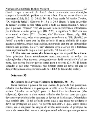 Números (Comentário Bíblico Moody) 102
Canaã, e que a menção de Jericó não é exatamente uma descrição
completa do território pedido por essas tribos. Em um certo número de
passagens (22:1; 26:3, 63; 34:15; 36:13) a frase usada foi Yarden Yereho,
"O Jordão de Jericó". Números 34:15 e Is. 20:8 dizem: "a leste do Jordão
de Jericó", e então se file refere como o todo da Transjordânia. O fato é
que a palavra "Jordão" vem da palavra leste-mediterrânea introduzida
por Caftorim e outro povo egeu (Dt. 2:23), e significa "o Rio" em sua
terra natal, a Creta (C.H. Gordon, Old Testament Times, pág. 109,
coment.). Portanto, todas estas passagens se referem ao "Rio (Jordão) de
Jericó" e a toda a terra que lhe fica ao leste. O artigo definido foi usado
quando a palavra Jordão está sozinha, mostrando que era um substantivo
comum, não próprio. Ele é "O rio" daquela terra, e Jericó era a fortaleza
mais impressionante daquele vale, portanto, "O Rio de Jericó".
17. São estes os nomes dos homens que vos repartirão a terra.
Estes príncipes foram mencionados aproximadamente na ordem da
colocação das tribos na terra, começando com Judá no sul até Naftali ao
norte. Isto parece indicar que as sortes para a posição (33: 54) já foram
lançadas e que estes versículos não fizeram parte do texto até que se
desenrolassem os acontecimentos de Js. 14:1-5 (o lançar das sortes).
Números 35
B. Cidades dos Levitas e Cidades de Refúgio. 35:1-34.
Deus orientou o povo a dar aos levitas, da parte de Sua possessão,
cidades para habitarem e as pastagens à volta delas. Seis dessas cidades
seriam "cidades de refúgio" para os homicidas involuntários (não
culposos). Quarenta e duas outras cidades dos levitas com pastagens
deviam ser providenciadas para que os levitas as habitassem. O homicida
involuntário (Dt. 19) foi definido como aquele que mata por acidente e
deve ser protegido do go'el, "o parente remidor", o qual, entre outras
coisas, era o vingador do sangue do irmão assassinado. A proteção do
homicida involuntário era um princípio moral sublime que assegurava a
 