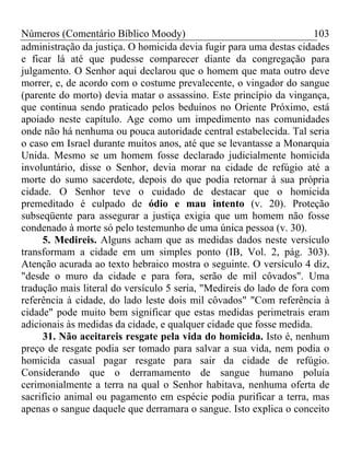 Números (Comentário Bíblico Moody) 103
administração da justiça. O homicida devia fugir para uma destas cidades
e ficar lá até que pudesse comparecer diante da congregação para
julgamento. O Senhor aqui declarou que o homem que mata outro deve
morrer, e, de acordo com o costume prevalecente, o vingador do sangue
(parente do morto) devia matar o assassino. Este princípio da vingança,
que continua sendo praticado pelos beduínos no Oriente Próximo, está
apoiado neste capítulo. Age como um impedimento nas comunidades
onde não há nenhuma ou pouca autoridade central estabelecida. Tal seria
o caso em Israel durante muitos anos, até que se levantasse a Monarquia
Unida. Mesmo se um homem fosse declarado judicialmente homicida
involuntário, disse o Senhor, devia morar na cidade de refúgio até a
morte do sumo sacerdote, depois do que podia retornar à sua própria
cidade. O Senhor teve o cuidado de destacar que o homicida
premeditado é culpado de ódio e mau intento (v. 20). Proteção
subseqüente para assegurar a justiça exigia que um homem não fosse
condenado à morte só pelo testemunho de uma única pessoa (v. 30).
5. Medireis. Alguns acham que as medidas dados neste versículo
transformam a cidade em um simples ponto (IB, Vol. 2, pág. 303).
Atenção acurada ao texto hebraico mostra o seguinte. O versículo 4 diz,
"desde o muro da cidade e para fora, serão de mil côvados". Uma
tradução mais literal do versículo 5 seria, "Medireis do lado de fora com
referência à cidade, do lado leste dois mil côvados" "Com referência à
cidade" pode muito bem significar que estas medidas perimetrais eram
adicionais às medidas da cidade, e qualquer cidade que fosse medida.
31. Não aceitareis resgate pela vida do homicida. Isto é, nenhum
preço de resgate podia ser tomado para salvar a sua vida, nem podia o
homicida casual pagar resgate para sair da cidade de refúgio.
Considerando que o derramamento de sangue humano poluía
cerimonialmente a terra na qual o Senhor habitava, nenhuma oferta de
sacrifício animal ou pagamento em espécie podia purificar a terra, mas
apenas o sangue daquele que derramara o sangue. Isto explica o conceito
 