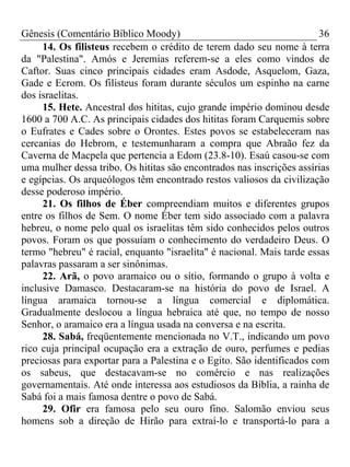 Gênesis (Comentário Bíblico Moody) 36
14. Os filisteus recebem o crédito de terem dado seu nome à terra
da "Palestina". Amós e Jeremias referem-se a eles como vindos de
Caftor. Suas cinco principais cidades eram Asdode, Asquelom, Gaza,
Gade e Ecrom. Os filisteus foram durante séculos um espinho na carne
dos israelitas.
15. Hete. Ancestral dos hititas, cujo grande império dominou desde
1600 a 700 A.C. As principais cidades dos hititas foram Carquemis sobre
o Eufrates e Cades sobre o Orontes. Estes povos se estabeleceram nas
cercanias do Hebrom, e testemunharam a compra que Abraão fez da
Caverna de Macpela que pertencia a Edom (23.8-10). Esaú casou-se com
uma mulher dessa tribo. Os hititas são encontrados nas inscrições assírias
e egípcias. Os arqueólogos têm encontrado restos valiosos da civilização
desse poderoso império.
21. Os filhos de Éber compreendiam muitos e diferentes grupos
entre os filhos de Sem. O nome Éber tem sido associado com a palavra
hebreu, o nome pelo qual os israelitas têm sido conhecidos pelos outros
povos. Foram os que possuíam o conhecimento do verdadeiro Deus. O
termo "hebreu" é racial, enquanto "israelita" é nacional. Mais tarde essas
palavras passaram a ser sinônimas.
22. Arã, o povo aramaico ou o sítio, formando o grupo à volta e
inclusive Damasco. Destacaram-se na história do povo de Israel. A
língua aramaica tornou-se a língua comercial e diplomática.
Gradualmente deslocou a língua hebraica até que, no tempo de nosso
Senhor, o aramaico era a língua usada na conversa e na escrita.
28. Sabá, freqüentemente mencionada no V.T., indicando um povo
rico cuja principal ocupação era a extração de ouro, perfumes e pedias
preciosas para exportar para a Palestina e o Egito. São identificados com
os sabeus, que destacavam-se no comércio e nas realizações
governamentais. Até onde interessa aos estudiosos da Bíblia, a rainha de
Sabá foi a mais famosa dentre o povo de Sabá.
29. Ofir era famosa pelo seu ouro fino. Salomão enviou seus
homens sob a direção de Hirão para extraí-lo e transportá-lo para a
 