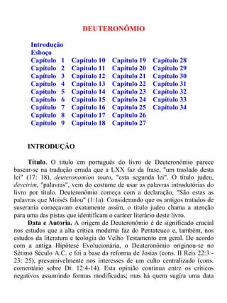 DEUTERONÔMIO
Introdução
Esboço
Capítulo 1 Capítulo 10 Capítulo 19 Capítulo 28
Capítulo 2 Capítulo 11 Capítulo 20 Capítulo 29
Capítulo 3 Capítulo 12 Capítulo 21 Capítulo 30
Capítulo 4 Capítulo 13 Capítulo 22 Capítulo 31
Capítulo 5 Capítulo 14 Capítulo 23 Capítulo 32
Capítulo 6 Capítulo 15 Capítulo 24 Capítulo 33
Capítulo 7 Capítulo 16 Capítulo 25 Capítulo 34
Capítulo 8 Capítulo 17 Capítulo 26
Capítulo 9 Capítulo 18 Capítulo 27
INTRODUÇÃO
Título. O título em português do livro de Deuteronômio parece
basear-se na tradução errada que a LXX faz da frase, "um traslado desta
lei" (17: 18), deuteronomion touto, "esta segunda lei". O título judeu,
deveirim, "palavras", vem do costume de usar as palavras introdutórias do
livro por título. Deuteronômio começa com a declaração, "São estas as
palavras que Moisés falou" (1:1a). Considerando que os antigos tratados de
suserania começavam exatamente assim, o título judeu chama a atenção
para uma das pistas que identificam o caráter literário deste livro.
Data e Autoria. A origem de Deuteronômio é de significado crucial
nos estudos que a alta crítica moderna faz do Pentateuco e, também, nos
estudos da literatura e teologia do Velho Testamento em geral. De acordo
com a antiga Hipótese Evolucionária, o Deuteronômio originou-se no
Sétimo Século A.C. e foi a base da reforma de Josias (cons. II Reis 22:3 -
23: 25), presumivelmente nos interesses de um culto centralizado (cons.
comentário sobre Dt. 12:4-14). Esta opinião continua entre os críticos
negativos assumindo formas modificadas; mas há quem sugira uma data
 