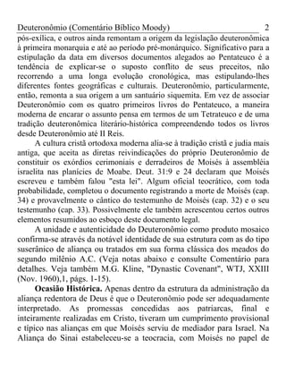 Deuteronômio (Comentário Bíblico Moody) 2
pós-exílica, e outros ainda remontam a origem da legislação deuteronômica
à primeira monarquia e até ao período pré-monárquico. Significativo para a
estipulação da data em diversos documentos alegados ao Pentateuco é a
tendência de explicar-se o suposto conflito de seus preceitos, não
recorrendo a uma longa evolução cronológica, mas estipulando-lhes
diferentes fontes geográficas e culturais. Deuteronômio, particularmente,
então, remonta a sua origem a um santuário siquemita. Em vez de associar
Deuteronômio com os quatro primeiros livros do Pentateuco, a maneira
moderna de encarar o assunto pensa em termos de um Tetrateuco e de uma
tradição deuteronômica literário-histórica compreendendo todos os livros
desde Deuteronômio até II Reis.
A cultura cristã ortodoxa moderna alia-se à tradição cristã e judia mais
antiga, que aceita as diretas reivindicações do próprio Deuteronômio de
constituir os exórdios cerimoniais e derradeiros de Moisés à assembléia
israelita nas planícies de Moabe. Deut. 31:9 e 24 declaram que Moisés
escreveu e também falou "esta lei". Algum oficial teocrático, com toda
probabilidade, completou o documento registrando a morte de Moisés (cap.
34) e provavelmente o cântico do testemunho de Moisés (cap. 32) e o seu
testemunho (cap. 33). Possivelmente ele também acrescentou certos outros
elementos resumidos ao esboço deste documento legal.
A unidade e autenticidade do Deuteronômio como produto mosaico
confirma-se através da notável identidade de sua estrutura com as do tipo
suserânico de aliança ou tratados em sua forma clássica dos meados do
segundo milênio A.C. (Veja notas abaixo e consulte Comentário para
detalhes. Veja também M.G. Kline, "Dynastic Covenant", WTJ, XXIII
(Nov. 1960),1, págs. 1-15).
Ocasião Histórica. Apenas dentro da estrutura da administração da
aliança redentora de Deus é que o Deuteronômio pode ser adequadamente
interpretado. As promessas concedidas aos patriarcas, final e
inteiramente realizadas em Cristo, tiveram um cumprimento provisional
e típico nas alianças em que Moisés serviu de mediador para Israel. Na
Aliança do Sinai estabeleceu-se a teocracia, com Moisés no papel de
 