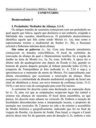 Deuteronômio (Comentário Bíblico Moody) 5
COMENTÁRIO
Deuteronômio 1
I. Preâmbulo: Mediador da Aliança. 1:1-5.
Os antigos tratados de suserania começavam com um preâmbulo no
qual aquele que falava, aquele que declarava o seu senhorio, exigindo a
fidelidade dos vassalos, identificava-se. O preâmbulo deuteronômico
identifica aquele que fala como sendo Moisés (v. 1a), mas como o
representante terreno e mediatorial do Senhor (v. 3b), o Suserano
celestial e Soberano máximo desta aliança.
São estas as palavras (v. 1a). Com esta fórmula introdutória
começavam os tratados extra-bíblicos. O local da cerimônia da
renovação da aliança da qual o Deuteronômio testifica foi a região do
Jordão na terra de Moabe (vs. 1a, 5a; cons. 4:44-46). A época foi o
último mês do quadragésimo ano depois do Êxodo (v.3a), quando os
homens de guerra daquela geração já tinham perecido todos (2:16), a
conquista da Transjordânia já fora realizada (v. 4; 2:24 e segs.), e
aproximava-se o momento da morte de Moisés. Foi especialmente esta
última circunstância que ocasionou a renovação da aliança. Deus
assegurava a continuidade da dinastia mediatorial exigindo de Israel um
sinal de obediência a Josué, seu novo homem de confiança (cons. 31:3;
34:9), e um novo voto de consagração para com Ele mesmo.
A cerimônia foi descrita como uma declaração ou exposição desta
lei (v. 5), uma vez que as estipulações ocupavam lugar tão central e
extenso nas alianças de suserania. O local desta assembléia, ao que
parece, foi descrita mais adiante no versículo 2b. Embora a menção de
localidades desconhecidas torna a interpretação incerta, o propósito da
anotação nos versículos 1b, 2 parece ter sido o de orientar a assembléia
de Moabe histórica e geograficamente, indicando que foi no final da
viagem do Horebe, via deserto de Arabá. Para Israel, a viagem a Canaã
através dessa rota foi de quarenta anos de duração (v.3), embora a rota
 
