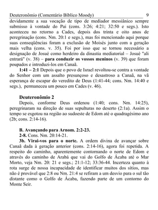 Deuteronômio (Comentário Bíblico Moody) 9
devidamente a sua vocação de tipo de mediador messiânico sempre
submisso à vontade do Pai (cons. 3:26; 4:21; 32:50 e segs.). Isto
aconteceu no retorno a Cades, depois dos trinta e oito anos de
peregrinação (cons. Nm. 20:1 e segs.), mas foi mencionado aqui porque
suas conseqüências foram a exclusão de Moisés junto com a geração
mais velha (cons. v. 35). Foi por isso que se tornou necessário a
designação de Josué como herdeiro da dinastia mediatorial – Josué "ali
entrará" (v. 38) – para conduzir os vossos meninos (v. 39) que foram
poupados e introduzi-los em Canaã.
1:41 – 2:1 Depois que o povo de Israel revoltou-se contra a vontade
do Senhor com um assalto presunçoso e desastroso a Canaã, na vã
esperança de escapar do veredito de Deus (1:41-44; cons. Nm. 14:40 e
segs.), permaneceu um pouco em Cades (v. 46).
Deuteronômio 2
Depois, conforme Deus ordenou (1:40; cons. Nm. 14:25),
peregrinaram na direção de suas sepulturas no deserto (2:1a). Assim o
tempo se esgotou na região ao sudoeste de Edom até o quadragésimo ano
(2b; cons. 2:14-16).
B. Avançando para Arnom. 2:2-23.
2-8. Cons. Nm. 20:14-21.
3b. Virai-vos para o norte. A ordem divina de avançar sobre
Canaã dada à geração anterior (cons. 2:14-16), agora foi repetida. A
respeito do caminho, aparentemente contornando o norte de Edom e
através do caminho de Arabá que vai do Golfo de Ácaba até o Mar
Morto, veja Nm. 20: 21 e segs.; 21:1-12; 33:36-44. Incerteza quanto à
rota surge de nossa incapacidade de identificar muitos dos sítios, mas
não é provável que 2:8 ou Nm. 21:4 se refiram a um desvio para o sul tão
distante como o Golfo de Ácaba, fazendo parte de um contorno do
Monte Seir.
 