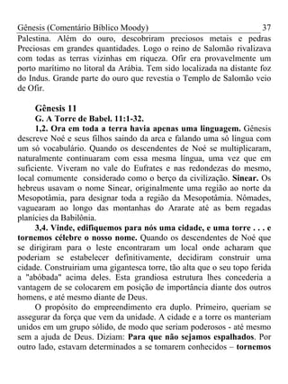 Gênesis (Comentário Bíblico Moody) 37
Palestina. Além do ouro, descobriram preciosos metais e pedras
Preciosas em grandes quantidades. Logo o reino de Salomão rivalizava
com todas as terras vizinhas em riqueza. Ofir era provavelmente um
porto marítimo no litoral da Arábia. Tem sido localizada na distante foz
do Indus. Grande parte do ouro que revestia o Templo de Salomão veio
de Ofir.
Gênesis 11
G. A Torre de Babel. 11:1-32.
1,2. Ora em toda a terra havia apenas uma linguagem. Gênesis
descreve Noé e seus filhos saindo da arca e falando uma só língua com
um só vocabulário. Quando os descendentes de Noé se multiplicaram,
naturalmente continuaram com essa mesma língua, uma vez que em
suficiente. Viveram no vale do Eufrates e nas redondezas do mesmo,
local comumente considerado como o berço da civilização. Sinear. Os
hebreus usavam o nome Sinear, originalmente uma região ao norte da
Mesopotâmia, para designar toda a região da Mesopotâmia. Nômades,
vaguearam ao longo das montanhas do Ararate até as bem regadas
planícies da Babilônia.
3,4. Vinde, edifiquemos para nós uma cidade, e uma torre . . . e
tornemos célebre o nosso nome. Quando os descendentes de Noé que
se dirigiram para o leste encontraram um local onde acharam que
poderiam se estabelecer definitivamente, decidiram construir uma
cidade. Construiriam uma gigantesca torre, tão alta que o seu topo ferida
a "abóbada" acima deles. Esta grandiosa estrutura lhes concederia a
vantagem de se colocarem em posição de importância diante dos outros
homens, e até mesmo diante de Deus.
O propósito do empreendimento era duplo. Primeiro, queriam se
assegurar da força que vem da unidade. A cidade e a torre os manteriam
unidos em um grupo sólido, de modo que seriam poderosos - até mesmo
sem a ajuda de Deus. Diziam: Para que não sejamos espalhados. Por
outro lado, estavam determinados a se tomarem conhecidos – tornemos
 