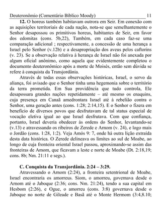 Deuteronômio (Comentário Bíblico Moody) 11
12. O horeus também habitavam outrora em Seir. Em conexão com
as aquisições territoriais de cada nação, nota-se que semelhantemente o
Senhor desapossou os primitivos horeus, habitantes de Seir, em favor
dos edomitas (cons. 5b,22), Também, em cada caso faz-se uma
comparação adicional ; respectivamente, a concessão de uma herança a
Israel pelo Senhor (v.12b) e a desapropriação dos aveus pelos caftorins
(v. 23). Se a observação relativa à herança de Israel não foi anexada por
algum oficial anônimo, como aquela que evidentemente completou o
documento deuteronômico após a morte de Moisés, então sem dúvida se
refere à conquista da Transjordânia.
Através de todas essas observações históricas, Israel, o servo da
aliança, foi avisado que o Senhor tinha uma hegemonia sobre o território
da terra prometida. Em Sua providência que tudo controla, Ele
desapossara grandes nações repetidamente – até mesmo os enaquins,
cuja presença em Canaã amedrontara Israel até à rebelião contra o
Senhor, uma geração antes (cons. 1:28; 2:14,15). E o Senhor o fizera em
benefício de diversos povos que desfrutavam de tal status especial de
vocação eletiva igual ao que Israel desfrutava. Com que confiança,
portanto, Israel deveria obedecer às ordens do Senhor, levantando-se
(v.13) e atravessando os ribeiros de Zerede e Arnom (v. 24), e logo mais
o Jordão (cons. 1:28, 1:2). Veja Amós 9: 7, onde há outra lição extraída
desta data histórica. O Zerede delineava os limites ao sul de Moabe, ao
longo de cuja fronteira oriental Israel passou, aproximando-se assim das
fronteiras de Amom, que ficavam a leste e norte de Moabe (Dt. 2:18,19;
cons. 8b; Nm. 21:11 e segs.).
C. Conquista da Transjordânia. 2:24 – 3:29.
Atravessando o Arnom (2:24), a fronteira setentrional de Moabe,
Israel encontraria os amorreus. Siom, o amorreu, governava desde o
Arnom até o Jaboque (2:36; cons. Nm. 21:24), tendo a sua capital em
Hesbom (2:26), e Ogue, o amorreu (cons. 3:8) governava desde o
Jaboque no norte de Gileade e Basã até o Monte Hermom (3:4,8.10;
 