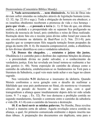 Deuteronômio (Comentário Bíblico Moody) 15
2. Nada acrescentareis. . . nem diminuireis. As leis de Deus não
deviam sofrer emendas ou reduções através de legislação humana (cons.
12: 32; Ap. 22:18 e segs.). Toda a obrigação do homem era obedecer, e
os israelitas obedientes receberam a promessa de vida e rica herança –
para que vivais . . . e possuais a terra (v. 1). O fato de que, em última
análise, a piedade e a prosperidade não se separam fica prefigurado na
história da teocracia de Israel, pois simboliza o reino de Deus realizado.
Ilustração deste fato era o recente juízo divino sobre Israel por causa do
seu envolvimento na idolatria de Baal-Peor (v.3; Nm. 25:1-9); pois
aqueles que se comprovaram fiéis naquela tentação foram poupados da
praga da morte (Dt. 4: 4). De maneira compreensível, então, a obediência
às leis divinas identifica-se com a verdadeira sabedoria.
7,8. Deuses tão chegados. . . estatutos e juízos tão justos.
Obediência é o caminho para o desfrute das supremas bênçãos da aliança
– a proximidade divina no poder salvador, e o conhecimento da
verdadeira justiça. Esta luz revelada em Israel tornou-se realmente a luz
dos gentios (v. 6b). Nesta exposição do caminho da aliança como o
caminho da sabedoria, estabeleceram-se os fundamentos na Torá para a
literatura da Sabedoria, a qual veio mais tarde achar o seu lugar no cânon
sagrado.
Nos versículos 9-31 declara-se a insensatez da idolatria. Quando
Moisés confrontou a nova geração com o desafio de reafirmar a
fidelidade que seus pais penhoraram no Sinai, ele mostrou-se vivamente
cônscio do pecado do bezerro de ouro dos pais, com o qual
transgrediram a aliança quase imediatamente depois dela ter sido selada
(cons. 9: 7 e segs. ; Êx. 32). Por isso destacou a proibição contida no
segundo mandamento, fazendo o contraste entre o caminho da sabedoria
e vida (Dt. 4:1-8) com o caminho da loucura e destruição.
10. E os farei ouvir as minhas palavras. No Horebe, Deus revelou
a Israel a maneira certa de adorar. Aquela revelação estava contida na
aliança, a qual, foi primeiro comunicada oralmente e depois inscrita nas
duas tábuas. A preparação dos documentos em duplicata, uma para o
 
