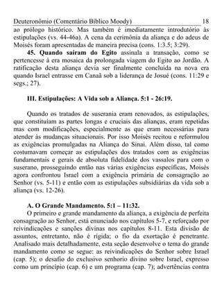 Deuteronômio (Comentário Bíblico Moody) 18
ao prólogo histórico. Mas também é imediatamente introdutório às
estipulações (vs. 44-46a). A cena da cerimônia da aliança e do adeus de
Moisés foram apresentadas de maneira precisa (cons. 1:3.5; 3:29).
45. Quando saíram do Egito assinala a transação, como se
pertencesse à era mosaica da prolongada viagem do Egito ao Jordão. A
ratificação desta aliança devia ser finalmente concluída na nova era
quando Israel entrasse em Canaã sob a liderança de Josué (cons. 11:29 e
segs.; 27).
III. Estipulações: A Vida sob a Aliança. 5:1 - 26:19.
Quando os tratados de suserania eram renovados, as estipulações,
que constituíam as partes longas e cruciais das alianças, eram repetidas
mas com modificações, especialmente as que eram necessárias para
atender às mudanças situacionais. Por isso Moisés recitou e reformulou
as exigências promulgadas na Aliança do Sinai. Além disso, tal como
costumavam começar as estipulações dos tratados com as exigências
fundamentais e gerais de absoluta fidelidade dos vassalos para com o
suserano, prosseguindo então nas várias exigências específicas, Moisés
agora confrontou Israel com a exigência primária de consagração ao
Senhor (vs. 5-11) e então com as estipulações subsidiárias da vida sob a
aliança (vs. 12-26).
A. O Grande Mandamento. 5:1 – 11:32.
O primeiro e grande mandamento da aliança, a exigência de perfeita
consagração ao Senhor, está enunciado nos capítulos 5-7, e reforçado por
reivindicações e sanções divinas nos capítulos 8-11. Esta divisão de
assuntos, entretanto, não é rígida; o fio da exortação é penetrante.
Analisado mais detalhadamente, esta seção desenvolve o tema do grande
mandamento como se segue: as reivindicações do Senhor sobre Israel
(cap. 5); o desafio do exclusivo senhorio divino sobre Israel, expresso
como um princípio (cap. 6) e um programa (cap. 7); advertências contra
 