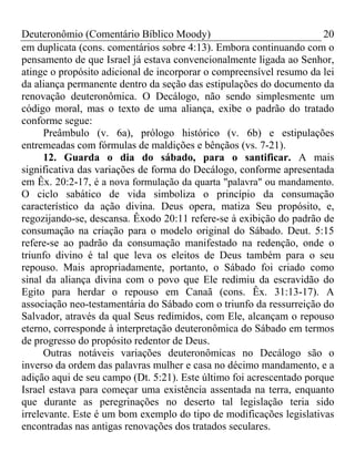 Deuteronômio (Comentário Bíblico Moody) 20
em duplicata (cons. comentários sobre 4:13). Embora continuando com o
pensamento de que Israel já estava convencionalmente ligada ao Senhor,
atinge o propósito adicional de incorporar o compreensível resumo da lei
da aliança permanente dentro da seção das estipulações do documento da
renovação deuteronômica. O Decálogo, não sendo simplesmente um
código moral, mas o texto de uma aliança, exibe o padrão do tratado
conforme segue:
Preâmbulo (v. 6a), prólogo histórico (v. 6b) e estipulações
entremeadas com fórmulas de maldições e bênçãos (vs. 7-21).
12. Guarda o dia do sábado, para o santificar. A mais
significativa das variações de forma do Decálogo, conforme apresentada
em Êx. 20:2-17, é a nova formulação da quarta "palavra" ou mandamento.
O ciclo sabático de vida simboliza o princípio da consumação
característico da ação divina. Deus opera, matiza Seu propósito, e,
regozijando-se, descansa. Êxodo 20:11 refere-se à exibição do padrão de
consumação na criação para o modelo original do Sábado. Deut. 5:15
refere-se ao padrão da consumação manifestado na redenção, onde o
triunfo divino é tal que leva os eleitos de Deus também para o seu
repouso. Mais apropriadamente, portanto, o Sábado foi criado como
sinal da aliança divina com o povo que Ele redimiu da escravidão do
Egito para herdar o repouso em Canaã (cons. Êx. 31:13-17). A
associação neo-testamentária do Sábado com o triunfo da ressurreição do
Salvador, através da qual Seus redimidos, com Ele, alcançam o repouso
eterno, corresponde à interpretação deuteronômica do Sábado em termos
de progresso do propósito redentor de Deus.
Outras notáveis variações deuteronômicas no Decálogo são o
inverso da ordem das palavras mulher e casa no décimo mandamento, e a
adição aqui de seu campo (Dt. 5:21). Este último foi acrescentado porque
Israel estava para começar uma existência assentada na terra, enquanto
que durante as peregrinações no deserto tal legislação teria sido
irrelevante. Este é um bom exemplo do tipo de modificações legislativas
encontradas nas antigas renovações dos tratados seculares.
 