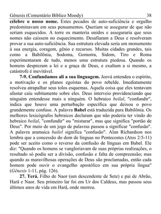 Gênesis (Comentário Bíblico Moody) 38
célebre o nosso nome. Estes pecados de auto-suficiência e orgulho
predominavam em seus pensamentos. Queriam se assegurar de que não
seriam esquecidos. A torre os manteria unidos e asseguraria que seus
nomes não caíssem no esquecimento. Desafiaram a Deus e resolveram
provar a sua auto-suficiência. Sua estrutura elevada seria um monumento
à sua energia, coragem, gênio e recursos. Muitas cidades grandes, tais
como a Babilônia, Sodoma, Gomorra, Sidom, Tiro e Roma
experimentaram de tudo, menos uma estrutura piedosa. Quando os
homens desprezam a lei e a graça de Deus, e exaltam a si mesmo, a
catástrofe é inevitável.
7-9. Confundamos ali a sua linguagem. Jeová entendeu o espírito,
a motivação e os planos egoístas do povo rebelde. Imediatamente
resolveu atrapalhar seus tolos esquemas. Aquela coisa que eles tentavam
afastar caiu subitamente sobre eles. Deus interveio providenciando que
ninguém entendesse mais a ninguém. O hebraico beilal, "confundir",
indica que houve uma perturbação específica que deixou o povo
grandemente confuso. A palavra Babel está traduzida para Babilônia. Os
melhores lexicógrafos hebraicos declaram que não poderia ter vindo do
hebraico beilal, "confundir" ou "misturar", mas que significa "portão de
Deus". Por meio de um jogo de palavras passou a significar "confusão".
A palavra aramaica bailel significa "confusão". Alan Richardson nos
lembra que a concessão do dom de línguas no Pentecostes (Atos 2:5-11)
pode ser aceito como o reverso da confusão de línguas em Babel. Ele
diz: "Quando os homens se vangloriavam de suas próprias realizações, o
resultado só podia ser a divisão, confusão e falta de compreensão; mas
quando as maravilhosas operações de Deus são proclamadas, então cada
homem pode ouvir o evangelho apostólico em sua própria língua"
(Gênesis 1-11, pág. 126).
27. Terá. Filho de Naor (um descendente de Sete) e pai de Abrão,
Harã e Naor. Seu primeiro lar foi em Ur dos Caldeus, mas passou seus
últimos anos de vida em Harã, onde morreu.
 