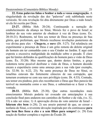 Deuteronômio (Comentário Bíblico Moody) 21
22. Estas palavras falou o Senhor a toda a vossa congregação. A
singularidade da revelação das dez "palavras" está sublinhada neste
versículo. Só esta revelação foi dita diretamente por Deus a todo Israel;
só ela foi escrita por Deus.
23-27. (Bíblia Heb. 20-24). Continuando a narração do
estabelecimento da aliança no Sinai, Moisés fez o povo de Israel se
lembrar do seu voto anterior de obedecer à voz de Deus (cons. Êx.
20:18-21). Realmente, tal fora seu temor de Deus na presença de Sua
glória, que preferiram, que Moisés recebesse revelações posteriores da
voz divina para eles – Chega-te, e ouve (Dt. 5:27). Tal relutância em
experimentar a presença de Deus é um grito remoto do deleite original
do homem em ter comunhão com o seu Criador no Jardim. E aqui está
exposta a excessiva malignidade da maldição sobre o pecado. É claro
que há limites definidos às qualificações do homem para a visão de Deus
(cons. Êx. 33:20). Mas mesmo que, dentro destes limites, a graça
redentora torne possível desfrutar a visão de Deus, o homem decaído
encara a experiência como uma ameaça para a sua vida (por exemplo,
Gn. 32:30; Jz. 6:22, 23). Na santa presença de Deus no Sinai, os
israelitas estavam tão fortemente cônscios de sua corrupção, que
temeram aventurar-se com seu raro privilégio (cons. Dt. 4:33). Contudo,
seu temor era piedoso, pois eles reconheciam o Deus que lhes parecia tão
terrível na montanha como o seu Deus, e submetiam-se a fazer a Sua
vontade.
28-33. (Bíblia Heb. 25-30). Que outras recordações mais
emocionantes Moisés poderia ter evocado em antecipações à sua
conclusão final para andarem nos caminhos do Senhor e da vida, (vs. 32,
33) a não ser estas; 1) A aprovação divina do voto anterior de Israel –
falaram eles bem (v.28); 2) seu anseio paternal de que, ao cessar a
teofania do Sinai, a reverente devoção inspirada por ela continuasse para
que bem lhes fosse a eles e a sem filhos para sempre! (v. 29) Esta
reação do Senhor completa o registro do Êxodo 20.
 