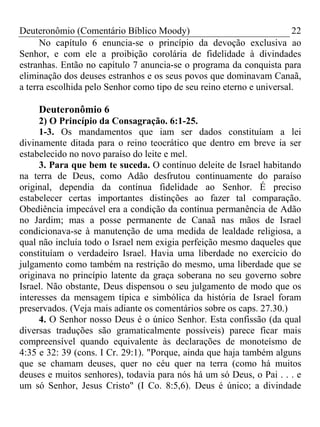 Deuteronômio (Comentário Bíblico Moody) 22
No capítulo 6 enuncia-se o princípio da devoção exclusiva ao
Senhor, e com ele a proibição corolária de fidelidade à divindades
estranhas. Então no capítulo 7 anuncia-se o programa da conquista para
eliminação dos deuses estranhos e os seus povos que dominavam Canaã,
a terra escolhida pelo Senhor como tipo de seu reino eterno e universal.
Deuteronômio 6
2) O Princípio da Consagração. 6:1-25.
1-3. Os mandamentos que iam ser dados constituíam a lei
divinamente ditada para o reino teocrático que dentro em breve ia ser
estabelecido no novo paraíso do leite e mel.
3. Para que bem te suceda. O contínuo deleite de Israel habitando
na terra de Deus, como Adão desfrutou continuamente do paraíso
original, dependia da contínua fidelidade ao Senhor. É preciso
estabelecer certas importantes distinções ao fazer tal comparação.
Obediência impecável era a condição da contínua permanência de Adão
no Jardim; mas a posse permanente de Canaã nas mãos de Israel
condicionava-se à manutenção de uma medida de lealdade religiosa, a
qual não incluía todo o Israel nem exigia perfeição mesmo daqueles que
constituíam o verdadeiro Israel. Havia uma liberdade no exercício do
julgamento como também na restrição do mesmo, uma liberdade que se
originava no princípio latente da graça soberana no seu governo sobre
Israel. Não obstante, Deus dispensou o seu julgamento de modo que os
interesses da mensagem típica e simbólica da história de Israel foram
preservados. (Veja mais adiante os comentários sobre os caps. 27.30.)
4. O Senhor nosso Deus é o único Senhor. Esta confissão (da qual
diversas traduções são gramaticalmente possíveis) parece ficar mais
compreensível quando equivalente às declarações de monoteísmo de
4:35 e 32: 39 (cons. I Cr. 29:1). "Porque, ainda que haja também alguns
que se chamam deuses, quer no céu quer na terra (como há muitos
deuses e muitos senhores), todavia para nós há um só Deus, o Pai . . . e
um só Senhor, Jesus Cristo" (I Co. 8:5,6). Deus é único; a divindade
 