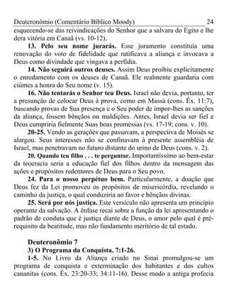 Deuteronômio (Comentário Bíblico Moody) 24
esquecendo-se das reivindicações do Senhor que a salvara do Egito e lhe
dera vitória em Canaã (vs. 10-12).
13. Pelo seu nome jurarás. Esse juramento constituía uma
renovação do voto de fidelidade que ratificava a aliança e invocava a
Deus como divindade que vingava a perfídia.
14. Não seguirá outros deuses. Assim Deus proibiu explicitamente
o enredamento com os deuses de Canaã. Ele realmente guardaria com
ciúmes a honra do Seu nome (v. 15).
16. Não tentarás o Senhor teu Deus. Israel não devia, portanto, ter
a presunção de colocar Deus à prova, como em Massá (cons. Êx. 11:7),
buscando provas de Sua presença e o Seu poder de impor-lhes as sanções
da aliança, fossem bênçãos ou maldições. Antes, Israel devia ser fiel e
Deus cumpriria fielmente Suas boas promessas (vs. 17-19; cons. v. 10).
20-25. Vendo as gerações que passavam, a perspectiva de Moisés se
alargou. Seus interesses não se confinavam à presente assembléia de
Israel, mas penetravam no futuro distante do urino de Deus (cons. v. 2).
20. Quando teu filho . . . te perguntar. Importantíssimo ao bem-estar
da teocracia seria a educação fiel dos filhos dentro da mensagem das
ações e propósitos redentores de Deus para o Seu povo.
24. Para o nosso perpétuo bem. Particularmente, a doação que
Deus fez da Lei promoveu os propósitos de misericórdia, revelando o
caminho da justiça, o qual conduziria ao favor e bênçãos divinas.
25. Será por nós justiça. Este versículo não apresenta um princípio
operante da salvação. A ênfase recai sobre a função da lei apresentando o
padrão de conduta que é justiça diante de Deus, o amor pelo qual é pré-
requisito da beatitude, mas não fundamento meritório de tal estado.
Deuteronômio 7
3) O Programa da Conquista. 7:1-26.
1-5. No Livro da Aliança criado no Sinai promulgou-se um
programa de conquista e exterminação dos habitantes e dos cultos
cananitas (cons. Êx. 23:20-33; 34:11-16). Desse modo a antiga profecia
 