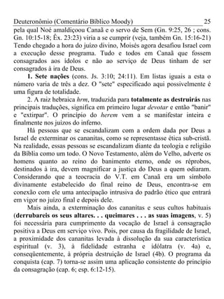 Deuteronômio (Comentário Bíblico Moody) 25
pela qual Noé amaldiçoou Canaã e o servo de Sem (Gn. 9:25, 26 ; cons.
Gn. 10:15-18; Êx. 23:23) viria a se cumprir (veja, também Gn. 15:16-21)
Tendo chegado a hora do juízo divino, Moisés agora desafiou Israel com
a execução desse programa. Tudo e todos em Canaã que fossem
consagrados aos ídolos e não ao serviço de Deus tinham de ser
consagrados à ira de Deus.
1. Sete nações (cons. Js. 3:10; 24:11). Em listas iguais a esta o
número varia de três a dez. O "sete" especificado aqui possivelmente é
uma figura de totalidade.
2. A raiz hebraica hrm, traduzida para totalmente as destruirás nas
principais traduções, significa em primeiro lugar devotar e então "banir"
e "extirpar". O princípio do herem vem a se manifestar inteira e
finalmente nos juízos do inferno.
Há pessoas que se escandalizam com a ordem dada por Deus a
Israel de exterminar os cananitas, como se representasse ética sub-cristã.
Na realidade, essas pessoas se escandalizam diante da teologia e religião
da Bíblia como um todo. O Novo Testamento, além do Velho, adverte os
homens quanto ao reino do banimento eterno, onde os réprobos,
destinados à ira, devem magnificar a justiça do Deus a quem odiaram.
Considerando que a teocracia do V.T. em Canaã era um símbolo
divinamente estabelecido do final reino de Deus, encontra-se em
conexão com ele uma antecipação intrusiva do padrão ético que entrará
em vigor no juízo final e depois dele.
Mais ainda, a exterminação dos cananitas e seus cultos habituais
(derrubareis os seus altares. . . queimares . . . as suas imagens, v. 5)
foi necessária para cumprimento da vocação de Israel à consagração
positiva a Deus em serviço vivo. Pois, por causa da fragilidade de Israel,
a proximidade dos cananitas levada à dissolução da sua característica
espiritual (v. 3), à fidelidade estranha e idólatra (v. 4a) e,
conseqüentemente, à própria destruição de Israel (4b). O programa da
conquista (cap. 7) torna-se assim uma aplicação consistente do princípio
da consagração (cap. 6; esp. 6:12-15).
 