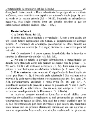 Deuteronômio (Comentário Bíblico Moody) 28
devoção de todo coração a Deus, advertindo dos perigos de uma atitude
autônoma, quer manifesta em espírito de auto-suficiência (cap. 8) quer
no espírito de justiça própria (9:1 – 10:11). Seguindo às advertências
negativas, esta seção conclui com um desafio positivo a que se
submetam ao senhorio divino (10:12 – 11:32).
Deuteronômio 8
4) A Lei do Maná. 8:1-20.
O ponto focal deste capítulo é o versículo 17, com o seu quadro de
um Israel futuro repousando em Canaã, e congratulando-se consigo
mesmo. A lembrança da orientação providencial de Deus durante os
quarenta anos no deserto (v. 2 e segs.) forneceria o corretivo para tal
vaidade.
1-6. O versículo 1 é outro resumo introdutório das intimações e
sanções da aliança (veja também 4:1; 5:1; 6:1).
2. No que se referia à geração sobrevivente, a peregrinação do
deserto fora planejada como um período de exame para te provar – (v.
2b; cons. 13:3) e de instrução necessária (v. 3c). Fora uma disciplina
paternal e contribuíra para suas bênçãos definitivas (v. 5 ; cons. 16c).
3. E te sustentou com o maná. O significado da humilhação de
Israel, por Deus (v. 2), é ilustrado pela referência à Sua extraordinária
provisão de cada necessidade durante os quarenta anos (vs. 3:4; cons. 29:
5,6), particularmente enviando o maná (veja Êx. 16, esp. v.4). A
humilhação consistiu da privação e então da provisão do "o que é isto?",
o desconhecido, o sobrenatural pão do céu, que compeliu o povo a
reconhecer sua dependência de Deus (cons. Dt. 8:16a,b).
A moderna exegese naturalista identifica o maná bíblico com
excreções de cochonilhas semelhantes ao mel encontradas em moitas de
tamargueiras na região do Sinai. Seja qual for o papel explícito que foi
ou não foi representado por essas excreções, o pão do céu era, nada mais
nada menos que um produto claramente miraculoso em sua natureza e
maneira de provisão. Mais ainda, uma simples mudança de um gênero de
 
