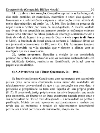 Deuteronômio (Comentário Bíblico Moody) 30
14. ... e eleve o teu coração. O orgulho suprimiria as lembranças de
dias mais humildes de escravidão, escorpiões e sede; dias quando o
livramento e a sobrevivência exigiram a intervenção divina através de
meios desconhecidos até então (vs. 15, 16). Eles deviam se precaver de
negar assim o Senhor por causa da auto-bajulação. A mesma verdade
que tivera de ser aprendida antigamente quando os estômagos estavam
vazios, seria relevante no futuro quando os estômagos estariam cheios: a
fonte da vida do homem é a palavra de Deus – é ele o que te dá força
(17,18a). A beatitude de Israel devia-se somente à fidelidade divina ao
seu juramento convencional (v.18b; cons. Gn. 15). Ao mesmo tempo o
Senhor interviria na vida daqueles que violassem a aliança com as
maldições que eles invocassem.
20. Assim perecereis. Repudiar a eleição de ser propriedade
peculiar do Senhor e identificar-se com os cananitas anatematizados em
sua iniqüidade idólatra, resultaria na identificação de Israel com os
pagãos e o seu destino.
5) A Advertência das Tábuas Quebradas. 9:1 – 10:11.
Se Israel considerasse Canaã como uma recompensa por sua própria
justiça (9:4), seria uma contradição ainda maior das realidades do
relacionamento convencional do que a sua presunção em considerar a
possessão e prosperidade da terra uma façanha do seu próprio poder
(8:17). O conceito de justiça própria é uma tentativa do pecador, que anseia
pela autonomia, de libertar-se de Deus exatamente naquele ponto onde a
sua necessidade de Deus é mais desesperada – a necessidade do perdão e
purificação. Moisés portanto apresentou apaixonadamente a verdade que
revela que as promessas e bênçãos do relacionamento convencional
pertenciam à Israel por virtude da misericórdia, não por mérito.
 