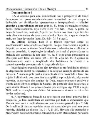 Deuteronômio (Comentário Bíblico Moody) 31
Deuteronômio 9
1-5. A ocasião para esta admoestação foi a perspectiva de Israel
desapossar um povo reconhecidamente invencível em um ataque e
defendido por fortificações aparentemente inexpugnáveis – cidades
grandes e amuralhadas até aos céus (v. 1). Sobre os enaquins e outros
povos impressionantes, veja 1:28; 4:38; 7:1; Nm. 13:28. A ponta de
lança de Israel era, contudo, Aquele que habita nos céus e que faz das
mais altas montanhas da terra o estrado dos Seus pés, e que é, além do
mais, um fogo devorador (cons. Dt. 4:24; 7:17 e segs.).
4c. Minha justiça. Este é o trágico equívoco sobre os
acontecimentos relacionados à conquista, ao qual Israel estaria sujeito a
despeito de todos os óbvios fatos históricos e advertências explícitas de
Deus ao contrário. A explicação do triunfo de Israel só poderia jazer na
maldade dos cananitas de um lado (vs. 4c, 5) e na graça perdoadora de
Deus para com Israel do outro (9:6 – 10:11). Veja Gn. 15:16 quanto ao
relacionamento entre a iniqüidade dos habitantes de Canaã e o
cumprimento das promessas da Aliança Abraâmica.
Investigações arqueológicas têm revelado as profundidades abissais
da degeneração moral na sociedade e da religião cananita dentro da era
mosaica. A maneira pela qual a aquisição da terra prometida a Israel foi
sujeita à eliminação dos cananitas exemplifica o princípio do julgamento
redentor. A salvação dos amigos de Deus, necessariamente envolve o
triunfo deles sobre os amigos de Satanás. Do ponto de vista dos eleitos, o
juízo destes últimos é um juízo redentor (por exemplo, Ap. 19:11 e segs.;
20:9, onde a redenção dos eleitos foi consumada através da ruína das
hordas satânicas).
6. A interpretação baseada na auto-justiça que Israel poderia dar à
conquista, já fora contestada de antemão por toda a experiência que
Moisés tinha com a nação durante os quarenta anos passados (vs. 7, 24).
Os israelitas já tinham repetidas vezes demonstrado que eram um povo
rebelde, violador da aliança (vs. 6-17, 21-24). Haviam sido poupados e
preservados no relacionamento convencional com Deus apenas por causa
 