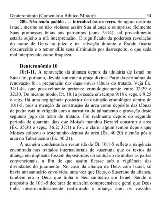 Deuteronômio (Comentário Bíblico Moody) 34
28b. Não tendo podido . . . introduzi-los na terra. Se agora destruía
Israel, mesmo se não violasse assim Sua aliança e cumprisse fielmente
Suas promessas feitas aos patriarcas (cons. 9:14), tal procedimento
estaria sujeito a má interpretação. O significado da poderosa revelação
do nome de Deus no juízo e na salvação durante o Êxodo ficaria
obscurecido e o temor dEle sena diminuído por desrespeito, o que seda
mal interpretado como fraqueza.
Deuteronômio 10
10:1-11. A renovação da aliança depois da idolatria de Israel no
Sinai foi, portanto, devida somente à graça divina. Parte da cerimônia da
renovação foi a preparação das duas novas tábuas do tratado. Veja Êx.
34:1-4a, que possivelmente pertence cronologicamente entre 32:29 e
32:30. Do mesmo modo, Dt. 10:1a precede em tempo 9:18 e segs. e 9:25
e segs. Há uma negligência posterior de distinção cronológica dentro de
10:1-5, pois a menção da construção da arca como depósito das tábuas
de pedra está interligada com a narrativa do talhamento e gravação deste
segundo jogo do texto do tratado. Foi realmente depois do segundo
período de quarenta dias que Moisés mandou Bezalel construir a arca
(Êx. 35:30 e segs.; 36:2; 37:1) e foi, é claro, algum tempo depois que
Moisés colocou o testemunho dentro da arca (Êx. 40:20) e então pôs a
arca no Tabernáculo (Êx. 40:21).
A maneira condensada e resumida de Dt. 10:1-5 reflete a exigência
encontrada nos tratados internacionais de suserania que os textos da
aliança em duplicata fossem depositados no santuário de ambas as partes
convencionais, a fim de que assim ficasse sob a vigilância das
divindades do juramento. No caso da aliança de Deus com Israel, só
havia um santuário envolvido, uma vez que Deus, o Suserano da aliança,
também era o Deus que tinha o Seu santuário em Israel. Sendo o
propósito de 10:1-5 declarar de maneira compreensiva e geral que Deus
tinha misericordiosamente reafirmado a aliança com os vassalos
 